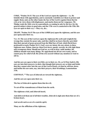 COKE, "Psalms 34:15. The eyes of the Lord are upon the righteous— i.e. He
beholds them with approbation, and is constantly watchful over them to protect and
supply them; and, on the other hand, the face of the Lord is against them that do
evil, as he views them with displeasure, and marks them out for vengeance. Mr.
Mudge reads the 16th verse in a parenthesis, as coming in only by the bye; for the
general subject relates to good men, and the 17th verse is connected to the 15th. His
eyes are open to their cry;—They cry, &c..
TRAPP, "Psalms 34:15 The eyes of the LORD [are] upon the righteous, and his ears
[are open] unto their cry.
Ver. 15. The eyes of the Lord are upon the righteous] He seeth and weigheth the
wrongs they sustain for peace sake, and they shall be no losers thereby; provided
that their pursuit of peace proceed from the filial fear of God, which David here
professeth to teach, Psalms 34:11. God’s eyes are intent, his ears attent, to these
righteous ones. Palam, clam (as Aben Ezra here), openly, secretly, he wilt right them
and recompense them. Should not God see, as well as hear, saith another, his
children should want many things. We apprehend not all our own wants, and so
cannot pray for relief of all. He (of his own accord without any monitor) is wont to
aid us.
And his ears are open to their cry] Heb. are to their cry. Or, as St Peter hath it, His
ears are into their prayers; to show, that though their prayers are so faint and feeble
that they cannot enter into the ears of the Lord of hosts, yet that he will bow down
and incline his ears unto, nay, into their prayers, their breathings, Lamentations
3:56.
COFFMA , ""The eyes of Jehovah are toward the righteous,
And his ears are open unto their cry.
The face of Jehovah is against them that do evil,
To cut off the remembrance of them from the earth.
The righteous cried, and Jehovah heard,
And delivered them out of all their troubles. Jehovah is nigh unto them that are of a
broken heart,
And saveth such as are of a contrite spirit.
Many are the afflictions of the righteous;
 