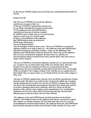 5). He Stresses YHWH’s Deep Concern For His Own And His Deep Hatred Of Evil
(15-20).
Psalms 34:15-20
GH ‘The eyes of YHWH are towards the righteous,
And his ears are open to their cry.
P The face of YHWH is against those who do evil,
To cut off the remembrance of them from the earth.
TS The righteous cried, and YHWH heard,
And delivered them out of all their troubles.’
Q ‘YHWH is near to those who are of a broken heart,
And saves such as are of a contrite spirit.
R Many are the afflictions of the righteous,
But YHWH delivers him out of them all.
SH He keeps all his bones,
ot one of them is broken.’
ote the interplay of ideas in these verses. ‘The eyes of YHWH are towards the
righteous and His ear is open to their cry -- the righteous cried, and YHWH heard
and delivered them out of all their troubles -- many are the afflictions of the
righteous, but YHWH delivers him out of them all.’ Those who are His righteous
ones are never overlooked or forgotten’ He hears their cry, and they are
characterised by being of a broken heart and a contrite spirit. They know how to
forgive and be forgiven.
‘The eyes of YHWH are towards the righteous, and His ears are open towards their
cry.’ Compare ‘my cry before Him came to His ears’ (Psalms 18:6). All God’s
faculties are at work in watching over His own, as characterised by their
righteousness. His eye is continually on them and towards them. They are the apple
of His eye (Psalms 17:8). Compare Psalms 33:18. And His ears are equally busy on
their behalf. They are open to their cry (see Psalm 118:62). For the whole compare 1
Peter 3:12.
‘The face of YHWH is against those who do evil, to cut off the remembrance of them
from the earth.’ But there is no comfort in his words for the selfish, the wrongdoer
and the unbelieving. For in their case ‘the face of YHWH’ is against them. In their
case He is active to bring them into judgment. Instead of lives which count and live
on in their reputation and in men’s memories, their lives will be cut off and
forgotten. They will have done nothing worth remembering. If we would build a
monument, let it by lives whose effects will echo down the ages, because their
influence goes on and on in those who have been affected.
‘The righteous cried, and YHWH heard, and delivered them out of all their
troubles.’ The Psalmist returns to the righteous and will now concentrate on them.
The evildoers are already forgotten. He now looks back and, as it were, sees the
accomplishment of what he had promised. The righteous had cried, and YHWH had
heard, and He had delivered them out of all their trouble. Strictly it is ‘they cried’
 
