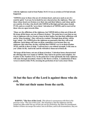 with the righteous read in from Psalms 34:15. It was as certain as if it had already
happened.
‘YHWH is near to those who are of a broken heart, and saves such as are of a
contrite spirit.’ Lest any be in doubt he now characterises the righteous. They are
those whose hearts are broken over their sins and their failures, and whose spirits
are contrite. It is they who dwell with YHWH in His high and holy place (Isaiah
57:15), and as a result He ‘saves them’. Salvation is of YHWH, and is reserved for
those who are open towards Him.
‘Many are the afflictions of the righteous, but YHWH delivers him out of them all.
He keeps all his bones, not one of them is broken.’ The point here is not that no one
who is righteous will ever break a bone in their bodies, but that their afflictions will
not be ‘bone breaking’. They will not be crushed. Through them all they will be
kept ‘whole’. For YHWH gives the righteous no guarantee that they will avoid
affliction. Such things will come on them, sometimes even because they are
righteous. But when they do they will find that YHWH’s eye is on them (Psalms
34:15), and He is there to help. ‘I will not leave you without strength, I will come to
you’ (John 14:18). And in the end He will deliver them out of them all.
‘He keeps all his bones, not one of them is broken.’ Unbroken bones characterised
the offerings that were made to YHWH. They had to be perfect and complete. See
Exodus 12:46; umbers 9:12. So the point here is that spiritually the truly righteous
will come through unscathed, whatever life throws at them. A combination of these
verses is cited in John 19:36, stressing the perfection of our Lord, Jesus Christ.
16 but the face of the Lord is against those who do
evil,
to blot out their name from the earth.
BAR ES, "The face of the Lord - This phrase is synonymous with that in the
previous verse: “The eyes of the Lord.” The meaning is, that the righteous and the
wicked are alike under the eye of God; the one for protection, the other for punishment.
Neither of them can escape His notice; but at all times, and in all circumstances, they are
 