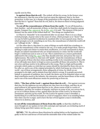 equally seen by Him.
Is against them that do evil - The wicked; all that do wrong. In the former verse
the statement is, that the eyes of the Lord are upon the righteous, that is, for their
protection; in this case, by a change of the preposition in the original, the statement is,
that His face is “against” them that do evil, that is, He observes them to bring judgment
upon them.
To cut off the remembrance of them from the earth - To cut off themselves, -
their families - and all memorials of them, so that they shall utterly be forgotten among
people. Compare Psa_109:13-15. So, in Pro_10:7, it is said, “The memory of the just is
blessed; but the name of the wicked shall rot.” Two things are implied here:
(1) That it is “desirable” to be remembered after we are dead. There is in us a deep-
rooted principle, of great value to the cause of virtue, which prompts us to “desire” that
we may be held in grateful recollection by mankind after we have passed away; that is,
which prompts us to do something in our lives, the remembrance of which the world will
not “willingly let die.” - Milton.
(2) The other idea is, that there is a state of things on earth which has a tendency to
cause the remembrance of the wicked to die out, or to make people forget them. There is
nothing to make men desire to retain their recollection, or to rear monuments to them.
People are indeed remembered who are of bad eminence in crime; but the world will
forget a wicked man just as soon as it can. This is stated here as a reason particularly
addressed to the young Psa_34:11 why they should seek God, and pursue the ways of
righteousness. The motive is, that men will “gladly” retain the remembrance of those
who are good; of those who have done anything worthy to be remembered, but that a life
of sin will make men desire to forget as soon as possible all those who practice it. This is
not a low and base motive to be addressed to the young. That is a high and honorable
principle which makes us wish that our names should be cherished by those who are to
live after us, and is one of the original principles by which God keeps up virtue in the
world - one of those arrangements, those safeguards of virtue, by which we are
prompted to do right, and to abstain from that which is wrong. It is greatly perverted,
indeed, to purposes of ambition, but, in itself, the desire not to be forgotten when we are
dead contributes much to the industry, the enterprise, and the benevolence of the world,
and is one of the most efficacious means for preserving us from sin.
GILL, "The face of the Lord is against them that do evil,.... Not against everyone
that sins; for the righteous are not without sin; they have sin in them, and they do no
good without it; but against them that live in sin, whose course of life is a series of
wickedness, and they are workers of iniquity; and have no sense of sin, nor sorrow for it,
go on in it without shame or fear; against these the face of the Lord is, he shows his
resentment, and stirs up his wrath. For the Lord to be against a man is dreadful; a
fearful thing it is to fill into his hands as a God of vengeance; there is no standing before
him when once he is angry: and to have the face of God against a man is intolerable,
when it is to destroy, and
to cut off the remembrance of them from the earth; so that they shall be no
more thought of, nor spoken of, but with contempt and reproach; an everlasting mark of
infamy being upon their names; see Pro_10:7.
HE RY, "III. He enforces these directions by setting before us the happiness of the
godly in the love and favour of God and the miserable state of the wicked under his
 