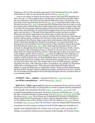 displeasure. Here are life and death, good and evil, the blessing and the curse, plainly
stated before us, that we may choose life and live. See Isa_3:10, Isa_3:11.
1. Woe to the wicked, it shall be ill with them, however they may bless themselves in
their own way. (1.) God is against them, and then they cannot but be miserable. Sad is
the case of that man who by his sin has made his Maker his enemy, his destroyer. The
face of the Lord is against those that do evil, Psa_34:16. Sometimes God is said to turn
his face from them (Jer_18:17), because they have forsaken him; here he is said to set his
face against them, because they have fought against him; and most certainly God is able
to out-face the most proud and daring sinners and can frown them into hell. (2.) Ruin is
before them; this will follow of course if God be against them, for he is able both to kill
and to cast into hell. [1.] The land of the living shall be no place for them nor theirs.
When God sets his face against them he will not only cut them off, but cut off the
remembrance of them; when they are alive he will bury them in obscurity, when they are
dead he will bury them in oblivion. He will root out their posterity, by whom they would
be remembered. He will pour disgrace upon their achievements, which they gloried in
and for which they thought they should be remembered. It is certain that there is no
lasting honour but that which comes from God. [2.] There shall be a sting in their death:
Evil shall slay the wicked, Psa_34:21. Their death shall be miserable; and so it will
certainly be, though they die on a bed of down or on the bed of honour. Death, to them,
has a curse in it, and is the king of terrors; to them it is evil, only evil. It is very well
observed by Dr. Hammond that the evil here, which slays the wicked, is the same word,
in the singular number, that is used (Psa_34:19) for the afflictions of the righteous, to
intimate that godly people have many troubles, and yet they do them no hurt, but are
made to work for good to them, for God will deliver them out of them all; whereas
wicked people have fewer troubles, fewer evils befal them, perhaps but one, and yet that
one may prove their utter ruin. One trouble with a curse in it kills and slays, and does
execution; but many, with a blessing in them, are harmless, nay, gainful. [3.] Desolation
will be their everlasting portion. Those that are wicked themselves often hate the
righteous, name and thing, have an implacable enmity to them and their righteousness;
but they shall be desolate, shall be condemned as guilty, and laid waste for ever, shall be
for ever forsaken and abandoned of God and all good angels and men; and those that are
so are desolate indeed.
JAMISO , "face ... against — opposed to them (Lev_17:10; Lev_20:3).
cut off the remembrance — utterly destroy (Psa_109:13).
K&D 16-21, "(Heb.: 34:17-22) The poet now recommends the fear of God, to which
he has given a brief direction, by setting forth its reward in contrast with the punishment
of the ungodly. The prepositions ‫ל‬ ֶ‫א‬ and ְ , in Psa_34:16 and Psa_34:17, are a well
considered interchange of expression: the former, of gracious inclination (Psa_33:18),
the latter, of hostile intention or determining, as in Job_7:8; Jer_21:10; Jer_44:11, after
the phrase in Lev_17:10. The evil doers are overwhelmed by the power of destruction
that proceeds from the countenance of Jahve, which is opposed to them, until there is
not the slightest trace of their earthly existence left. The subjects to Psa_34:18 are not,
according to Psa_107:17-19, the ‫ע‬ ָ‫ר‬ ‫י‬ ֵ‫ּשׁ‬‫ע‬ (evil doers), since the indispensable characteristic
of penitence is in this instance wanting, but the ‫צדיקים‬ (the righteous). Probably the ‫פ‬
strophe stood originally before the ‫ע‬ strophe, just as in Lam 2-4 the ‫פ‬ precedes the ‫ע‬
(Hitzig). In connection with the present sequence of the thoughts, the structure of Psa_
 