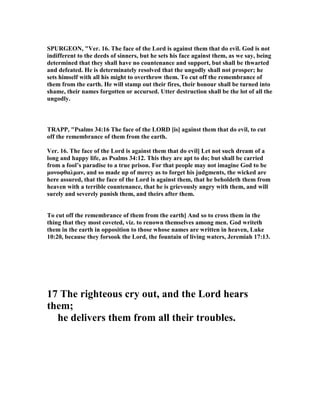 SPURGEO , "Ver. 16. The face of the Lord is against them that do evil. God is not
indifferent to the deeds of sinners, but he sets his face against them, as we say, being
determined that they shall have no countenance and support, but shall be thwarted
and defeated. He is determinately resolved that the ungodly shall not prosper; he
sets himself with all his might to overthrow them. To cut off the remembrance of
them from the earth. He will stamp out their fires, their honour shall be turned into
shame, their names forgotten or accursed. Utter destruction shall be the lot of all the
ungodly.
TRAPP, "Psalms 34:16 The face of the LORD [is] against them that do evil, to cut
off the remembrance of them from the earth.
Ver. 16. The face of the Lord is against them that do evil] Let not such dream of a
long and happy life, as Psalms 34:12. This they are apt to do; but shall be carried
from a fool’s paradise to a true prison. For that people may not imagine God to be
µονοφθαλµαν, and so made up of mercy as to forget his judgments, the wicked are
here assured, that the face of the Lord is against them, that he beholdeth them from
heaven with a terrible countenance, that he is grievously angry with them, and will
surely and severely punish them, and theirs after them.
To cut off the remembrance of them from the earth] And so to cross them in the
thing that they most coveted, viz. to renown themselves among men. God writeth
them in the earth in opposition to those whose names are written in heaven, Luke
10:20, because they forsook the Lord, the fountain of living waters, Jeremiah 17:13.
17 The righteous cry out, and the Lord hears
them;
he delivers them from all their troubles.
 
