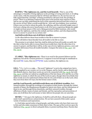 BAR ES, "The righteous cry, and the Lord heareth - That is, one of the
advantages or benefits of being righteous is the privilege of crying unto God, or of calling
on his name, with the assurance that he will hear and deliver us. No one has ever yet
fully appreciated the “privilege” of being permitted to call upon God; the privilege of
prayer. There is no blessing conferred upon man in his present state superior to this;
and no one can fully understand the force of the argument derived from this in favor of
the service of God. What a world would this be - how sad, how helpless, how wretched -
if there were no God to whom the guilty, the suffering, and the sorrowful might come; if
God were a Being who never heard prayer at all; if he were a capricious Being who might
or might not hear prayer; if He were a Being governed by fitful emotions, who would
now hear the righteous, and then the wicked, and then neither, and who dispensed His
favors in answer to prayer by no certain rule!
And delivereth them out of all their troubles -
(1) He often delivers them from trouble in this life in answer to prayer.
(2) he will deliver them literally from all trouble in the life to come.
The promise is not indeed, that they shall be delivered from all trouble on earth, but
the idea is that God is able to rescue them from trouble here; that He often does it in
answer to prayer; and that there will be, in the case of every righteous person, a sure and
complete deliverance from all trouble hereafter. Compare the notes at Psa_34:6 : see
Psa_34:19.
CLARKE, "The righteous cry - There is no word in the present Hebrew text for
righteous; but all the versions preserve it. I suppose it was lost through its similitude to
the word ‫צעקו‬ tsaaku, they cry ‫צדיקים‬ ‫צעקו‬ tsaaku tsaddikim, the righteous cry.
GILL, "The righteous cry,.... The word "righteous" is not in the original text, but is
rightly supplied in our version, as it is in the Targum, and by Jarchi; and so Kimchi and
Ben Melech observe, that these words are not to be connected with Psa_34:16, but with
Psa_34:15; and they are indeed an amplification of the last clause of it; and the cry of the
righteous is meant, to which the ears of the Lord are open; though Aben Ezra thinks that
these words are to be understood of them that do evil, and of their cry to the Lord, when
they turn from their evil ways; but the former sense is best;
and the Lord heareth, and delivereth them out of all their troubles; their
inward troubles, through the workings of corruption in their hearts; through the violent
assaults of Satan, the blasphemous thoughts he injects into them, and his solicitations of
them to sin; and through divine desertions, and their outward troubles; through
afflictions of body, losses of estate and friends, and the reproaches and persecutions of
men; out of all these the Lord sooner or later delivers his people who cry unto him.
HE RY, ". Yet say to the righteous, It shall be well with them. All good people are
under God's special favour and protection. We are here assured of this under a great
variety of instances and expressions.
(1.) God takes special notice of good people, and takes notice who have their eyes ever
to him and who make conscience of their duty to him: The eyes of the Lord are upon the
righteous (Psa_34:15), to direct and guide them, to protect and keep them. Parents that
 