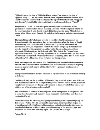 "Abimelech was the title of Philistine kings, just as Pharaoh was the title of
Egyptian kings."[1] o less than a dozen Roman emperors bore the title of Caesar.
Could we ascribe an error to Luke because he reported that Paul said, "I appeal
unto Caesar" (Acts 25:11), whereas, in fact, he really appealed unto " ero?"
Allegations of "error" in this inscription are therefore an indication of the
ignorance of commentators rather than any kind of a reflection against what is in
the superscription. It also should be noted that the dynastic name Abimelech was
known when Moses wrote Genesis 20, and Genesis 26, centuries before the times of
David.
The fact of the psalm's being an acrostic is considered sufficient grounds by
destructive critics for assigning a date to this psalm long after the times of David
and declaring that, "The date of it is post-exilic."[2] Such a statement is an
unsupported error, an illegitimate child of the critic's imaginary dictum that the
acrostic form of writing psalms was unknown to David, and developed long
afterward. This is not true. As Delitzsch said, "The fact of the Psalm's being
alphabetical (acrostic) says nothing against David as the author of it."[3] Alexander
Maclaren also stated that, "Acrostic structure's indicating a late date is by no means
self-evident,"[4] adding that it has certainly not been proved.
Some have expressed amazement that David here gave no details of the manner in
which God had delivered him out of the hands of Abimelech (Achish), by feigning
madness, a ruse which nearly all the older writers vigorously condemned, as
hypocritical.
Spurgeon commented on David's omission of any reference to his pretended insanity
as follows:
David dwells only on the grand fact of God's having heard his prayer and delivered
him. We may learn from his example not to parade our sins before others, as certain
vainglorious professors are doing, and who seem to be as proud of their sins as old
soldiers are of their battles and wounds.[5]
This reminds us of certain "witnessing for Christ" that goes on at the present time
in some churches, in which members more eloquently confess their sins than they
confess the Christ.
Barnes identified the following four paragraphs in the psalm: (1) thanksgiving for
deliverance (Psalms 34:1-6); (2) from his experience, he invites others to join in
praise (Psalms 34:7-10); (3) special instructions and exhortations for the young to
trust in God (Psalms 34:11-14); (4) a general summary of the security, joys, and
protection for those who truly rely upon God (Psalms 34:15-22).[6]
Psalms 34:1-6
 