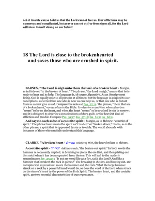 net of trouble can so hold us that the Lord cannot free us. Our afflictions may be
numerous and complicated, but prayer can set us free from them all, for the Lord
will show himself strong on our behalf.
18 The Lord is close to the brokenhearted
and saves those who are crushed in spirit.
BAR ES, "The Lord is nigh unto them that are of a broken heart - Margin,
as in Hebrew: “to the broken of heart.” The phrase, “the Lord is nigh,” means that he is
ready to hear and to help. The language is, of course, figurative. As an Omnipresent
Being, God is equally near to all persons at all times; but the language is adapted to our
conceptions, as we feel that one who is near us can help us, or that one who is distant
from us cannot give us aid. Compare the notes at Psa_22:11. The phrase, “them that are
of a broken heart,” occurs often in the Bible. It refers to a condition when a burden
“seems” to be on the heart, and when the heart “seems” to be crushed by sin or sorrow;
and it is designed to describe a consciousness of deep guilt, or the heaviest kind of
affliction and trouble. Compare Psa_51:17; Isa_57:15; Isa_61:1; Isa_66:2.
And sayeth such as be of a contrite spirit - Margin, as in Hebrew: “contrite of
spirit.” The phrase here means the spirit as “crushed” or “broken down;” that is, as in the
other phrase, a spirit that is oppressed by sin or trouble. The world abounds with
instances of those who can fully understand this language.
CLARKE, "A broken heart - ‫לב‬ ‫נשברי‬ nishberey Web, the heart broken to shivers.
A contrite spirit - ‫רוח‬ ‫דכאי‬ dakkeey ruach, “the beaten-out spirit.” In both words the
hammer is necessarily implied; in breaking to pieces the ore first, and then plating out
the metal when it has been separated from the ore. This will call to the reader’s
remembrance Jer_23:29 : “Is not my word like as a fire, saith the Lord? And like a
hammer that breaketh the rock in pieces?” The breaking to shivers, and beating out, are
metaphorical expressions: so are the hammer and the rock. What the large hammer
struck on a rock by a powerful hand would do, so does the word of the Lord when struck
on the sinner’s heart by the power of the Holy Spirit. The broken heart, and the contrite
spirit, are two essential characteristics of true repentance.
 