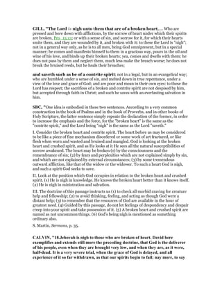 GILL, "The Lord is nigh unto them that are of a broken heart,.... Who are
pressed and bore down with afflictions, by the sorrow of heart under which their spirits
are broken, Pro_15:13; or with a sense of sin, and sorrow for it, for which their hearts
smite them, and they are wounded by it, and broken with it: to these the Lord is "nigh";
not in a general way only, as he is to all men, being God omnipresent, but in a special
manner; he comes and manifests himself to them in a gracious way, pours in the oil and
wine of his love, and binds up their broken hearts; yea, comes and dwells with them: he
does not pass by them and neglect them, much less make the breach worse; he does not
break the bruised reeds, but he heals their breaches;
and saveth such as be of a contrite spirit; not in a legal, but in an evangelical way;
who are humbled under a sense of sin, and melted down in true repentance, under a
view of the love and grace of God; and are poor and mean in their own eyes: to these the
Lord has respect; the sacrifices of a broken and contrite spirit are not despised by him,
but accepted through faith in Christ; and such he saves with an everlasting salvation in
him.
SBC, "One idea is embodied in these two sentences. According to a very common
construction in the book of Psalms and in the book of Proverbs, and in other books of
Holy Scripture, the latter sentence simply repeats the declaration of the former, in order
to increase the emphasis and the force, for the "broken heart" is the same as the
"contrite spirit," and the Lord being "nigh" is the same as the Lord "saveth."
I. Consider the broken heart and contrite spirit. The heart before us may be considered
to be like a piece of fine mechanism disordered or some work of art fractured, or like
flesh when worn and wasted and bruised and mangled. God is looking at the broken
heart and crushed spirit, and as He looks at it He sees all the natural susceptibilities of
sorrow awakened. The heart may be broken (1) by the consciousness and the
remembrance of sin; (2) by fears and perplexities which are not explained simply by sin,
and which are not explained by external circumstances; (3) by some tremendous
outward affliction, like that of the widow or the widower. To such a heart God is nigh,
and such a spirit God seeks to save.
II. Look at the position which God occupies in relation to the broken heart and crushed
spirit. (1) He is nigh in knowledge. He knows the broken heart better than it knows itself.
(2) He is nigh in ministration and salvation.
III. The doctrine of this passage instructs us (1) to check all morbid craving for creature
help and fellowship; (2) to avoid thinking, feeling, and acting as though God were a
distant help; (3) to remember that the resources of God are available in the hour of
greatest need. (4) Guided by this passage, do not let feelings of despondency and despair
creep into your spirit and take possession of it. (5) A broken heart and crushed spirit are
named as not uncommon things. (6) God’s being nigh is mentioned as something
ordinary also.
S. Martin, Sermons, p. 35.
CALVI , "18.Jehovah is nigh to those who are broken of heart. David here
exemplifies and extends still more the preceding doctrine, that God is the deliverer
of his people, even when they are brought very low, and when they are, as it were,
half-dead. It is a very severe trial, when the grace of God is delayed, and all
experience of it so far withdrawn, as that our spirits begin to fail; nay more, to say
 