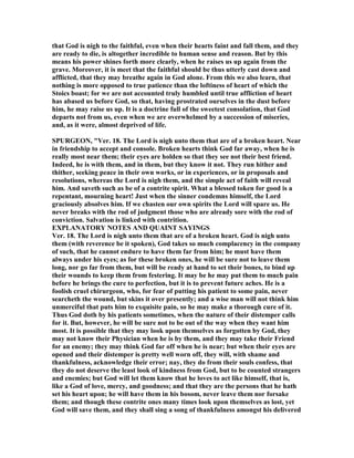 that God is nigh to the faithful, even when their hearts faint and fall them, and they
are ready to die, is altogether incredible to human sense and reason. But by this
means his power shines forth more clearly, when he raises us up again from the
grave. Moreover, it is meet that the faithful should be thus utterly cast down and
afflicted, that they may breathe again in God alone. From this we also learn, that
nothing is more opposed to true patience than the loftiness of heart of which the
Stoics boast; for we are not accounted truly humbled until true affliction of heart
has abased us before God, so that, having prostrated ourselves in the dust before
him, he may raise us up. It is a doctrine full of the sweetest consolation, that God
departs not from us, even when we are overwhelmed by a succession of miseries,
and, as it were, almost deprived of life.
SPURGEO , "Ver. 18. The Lord is nigh unto them that are of a broken heart. ear
in friendship to accept and console. Broken hearts think God far away, when he is
really most near them; their eyes are holden so that they see not their best friend.
Indeed, he is with them, and in them, but they know it not. They run hither and
thither, seeking peace in their own works, or in experiences, or in proposals and
resolutions, whereas the Lord is nigh them, and the simple act of faith will reveal
him. And saveth such as be of a contrite spirit. What a blessed token for good is a
repentant, mourning heart! Just when the sinner condemns himself, the Lord
graciously absolves him. If we chasten our own spirits the Lord will spare us. He
never breaks with the rod of judgment those who are already sore with the rod of
conviction. Salvation is linked with contrition.
EXPLA ATORY OTES A D QUAI T SAYI GS
Ver. 18. The Lord is nigh unto them that are of a broken heart. God is nigh unto
them (with reverence be it spoken), God takes so much complacency in the company
of such, that he cannot endure to have them far from him; he must have them
always under his eyes; as for these broken ones, he will be sure not to leave them
long, nor go far from them, but will be ready at hand to set their bones, to bind up
their wounds to keep them from festering. It may be he may put them to much pain
before he brings the cure to perfection, but it is to prevent future aches. He is a
foolish cruel chirurgeon, who, for fear of putting his patient to some pain, never
searcheth the wound, but skins it over presently; and a wise man will not think him
unmerciful that puts him to exquisite pain, so he may make a thorough cure of it.
Thus God doth by his patients sometimes, when the nature of their distemper calls
for it. But, however, he will be sure not to be out of the way when they want him
most. It is possible that they may look upon themselves as forgotten by God, they
may not know their Physician when he is by them, and they may take their Friend
for an enemy; they may think God far off when he is near; but when their eyes are
opened and their distemper is pretty well worn off, they will, with shame and
thankfulness, acknowledge their error; nay, they do from their souls confess, that
they do not deserve the least look of kindness from God, but to be counted strangers
and enemies; but God will let them know that he loves to act like himself, that is,
like a God of love, mercy, and goodness; and that they are the persons that he hath
set his heart upon; he will have them in his bosom, never leave them nor forsake
them; and though these contrite ones many times look upon themselves as lost, yet
God will save them, and they shall sing a song of thankfulness amongst his delivered
 