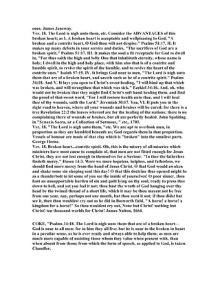 ones. James Janeway.
Ver. 18. The Lord is nigh unto them, etc. Consider the ADVA TAGES of this
broken heart; as I. A broken heart is acceptable and wellpleasing to God, "A
broken and a contrite heart, O God thou wilt not despise." Psalms 51:17. II. It
makes up many defects in your service and duties, "The sacrifices of God are a
broken spirit." Psalms 51:17. III. It makes the soul a fit receptacle for God to dwell
in, "For thus saith the high and lofty One that inhabiteth eternity, whose name is
holy; I dwell in the high and holy place, with him also that is of a contrite and
humble spirit, to revive the spirit of the humble, and to revive the heart of the
contrite ones." Isaiah 57:15. IV. It brings God near to men, "The Lord is nigh unto
them that are of a broken heart, and saveth such as be of a contrite spirit." Psalms
34:18. And V. It lays you open to Christ's sweet healing, "I will bind up that which
was broken, and will strengthen that which was sick." Ezekiel 34:16. And, oh, who
would not be broken that they might find Christ's soft hand healing them, and find
the proof of that sweet word, "For I will restore health unto thee, and I will heal
thee of thy wounds, saith the Lord." Jeremiah 30:17. Yea, VI. It puts you in the
right road to heaven, where all your wounds and bruises will be cured; for there is a
tree Revelation 22:2 the leaves whereof are for the healing of the nations; there is no
complaining there of wounds or bruises, but all are perfectly healed. John Spalding,
in "Synaxis Sacra, or a Collection of Sermons, " etc., 1703.
Ver. 18. "The Lord is nigh unto them, "etc. We are apt to overlook men, in
proportion as they are humbled beneath us; God regards them in that proportion.
Vessels of honour are made of that clay which is "broken" into the smallest parts.
George Horne.
Ver. 18. Broken heart...contrite spirit. Oh, this is the misery of all miseries which
ministers have most cause to complain of, that men are not fitted enough for Jesus
Christ, they are not lost enough in themselves for a Saviour. "In thee the fatherless
findeth mercy." Hosea 14:3. Were we more hopeless, helpless, and fatherless, we
should find more mercy from the hand of Jesus Christ. O that God would awaken
and shake some sin sleeping soul this day! O that this doctrine thus opened might be
as a thunderbolt to let some of you see the inside of yourselves! O poor sinner, thou
hast an unsupportable burden of sin and guilt lying on thy soul, ready to press thee
down to hell, and yet you feel it not; thou hast the wrath of God hanging over thy
head by the twined thread of a short life, which it may be thou mayest not be free
from one year, nay, perhaps not one month, but thou seest it not; if thou didst but
see it, then thou wouldest cry out as he did in Bosworth field, "A horse! a horse! a
kingdom for a horse!" So thou wouldest cry out, one but Christ! nothing but
Christ! ten thousand worlds for Christ! James alton, 1664.
COKE, "Psalms 34:18. The Lord is nigh unto them that are of a broken heart—
God is near to all men: for in him they all live: but he is near to the broken in heart
in a peculiar sense, as he is ever ready and always able to help them; as men are
much more capable of assisting those whom they value when present with, than
when absent from them; from which the form of speech, as applied to God, is taken.
Chandler.
 