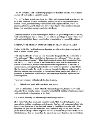 TRAPP, "Psalms 34:18 The LORD [is] nigh unto them that are of a broken heart;
and saveth such as be of a contrite spirit.
Ver. 18. The Lord is nigh unto them, &c.] More nigh than the bark is to the tree, for
he is with them and in them continually; pouring the oil of his grace into these
broken vessels, quorum corda peccata eorum non amplius retinent, sed, ut vas
fracture, effundunt, saith Aben Ezra here, whose hearts retain not their sins any
longer, but pour them out as water before the Lord.
And saveth such as be of a contrite spirit] Such as are ground to powder, as it were,
with sense of sin and fear of wrath; yet not without good hope of mercy. These God
delivereth out of their dangers; and in fine bringeth them to eternal blessedness.
SIMEO , "THE BROKE A D CO TRITE I HEART E COURAGED
Psalms 34:18. The Lord is nigh unto them that are of a broken heart; and saveth
such as be of a contrite spirit.
THE objects of God’s favour are very frequently designated by the exalted title of
“The righteous:” “The eyes of the Lord are upon the righteous:” “Many are the
afflictions of the righteous:” “They that hate the righteous shall be desolate [ ote:
ver. 34:19, 21.].” But, a person of an humble spirit finds it difficult to assume to
himself this character, because of the innumerable imperfections of which he is
conscious; and, consequently, he is backward to claim the promises assigned to it.
But the terms whereby the Lord’s people are characterized in our text are such as
the most humble may appropriate to themselves without vanity: and whatever is
promised to them under that character, they may regard as their legitimate and
assured portion.
The words before us will naturally lead me to shew,
I. What is that spirit which the Lord approves—
There is a brokenness of heart which God does not approve, because it proceeds
altogether from worldly sorrow [ ote: Proverbs 15:13.]: but that which is associated
with contrition is truly pleasing in his sight.
Let us more distinctly see what the spirit here designated is—
[It is called “a broken heart, and a contrite spirit.” It is founded altogether in a
sense of sin, and in a consciousness of deserving God’s wrath on account of sin. It is,
however, no light sense of sin, but such an one as David had, when he said, “Mine
iniquities are gone over my head: as a heavy burthen, they are too heavy for me
[ ote: Psalms 38:4.]:” “Mine iniquities have taken such hold upon me, that I am not
able to look up: they are more than the hairs of my head; therefore my heart faileth
 