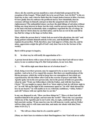 Above all, the contrite person manifests a state of mind duly prepared for the
reception of the Gospel. “What shall I do to be saved [ ote: Acts 16:30.]?” is his cry
from day to day: and, when he finds that the Gospel makes known to him a Saviour,
O! how gladly does he embrace the proffered mercy! how thankfully does he
renounce all hope in himself, and put on him the unspotted robe of Christ’s
righteousness! The unhumbled sinner can hear the glad tidings of salvation without
feeling any deep interest in them: but the truly contrite person regards the Saviour,
as the man who had accidentally slain a neighbour regarded the city of refuge: he
knows that in Christ alone he can find safety; and he has no rest in his soul till he
has fled for refuge to the hope set before him.
Thus, whilst the person that is “whole feels no need of the physician, the sick” and
dying patient commits himself entirely to his care, and thankfully follows the
regimen he prescribes. Well, therefore, may God approve of him, since he, and he
alone, appreciates aright the gift of God’s only dear Son to be the Saviour of the
world.]
But it will be proper to inquire,
II. In what way he will testify his approbation of it—
A person bowed down with a sense of sin is ready to fear that God will never shew
mercy to one so undeserving of it. But God promises, in our text, that,
1. “He will be nigh unto them that are of a broken heart”—
[God, being everywhere present, may be supposed to be as near to one person as
another. And so he is, if we regard his essence. But there are manifestations of the
Divine presence, which the world at large have no conception of, but which are
experienced by all who follow after God in the exercise of prayer and faith. The
Apostle spoke not in his own person only, but in the person of believers generally,
when he said, “Truly our fellowship is with the Father, and with his Son Jesus
Christ.” We are taught to expect, that if we “draw nigh to God, he will draw nigh to
us:” he will “lift up the light of his countenance upon us:” he will “shed abroad his
love in our hearts:” he will enable us to cry with holy confidence, “Abba, Father;”
and will “witness with our spirits that we are his.”
Is any one disposed to ask, “How can these things be?” “How u it that God will
manifest himself to his people, and not unto the world?” This is the very question
which one of the Apostles put to our Lord; who, in reply, confirmed the truth he
had asserted; saying, “If any man love me, ho will keep my words: and my Father
will love him; and we will come unto him, and make our abode with him [ ote:
John 14:21-23.].”]
2. “He will save those that be of a contrite spirit”—
[Many are their fears in relation to their final happiness: but “God will never suffer
 