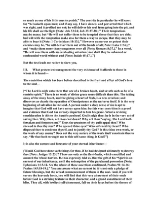 so much as one of his little ones to perish.” The contrite in particular he will save:
for “he looketh upon men; and if any say, I have sinned, and perverted that which
was right, and it profited me not; he will deliver his soul from going into the pit, and
his life shall see the light [ ote: Job 33:24; Job 33:27-28.].” Their temptations
maybe many; but “He will not suffer them to be tempted above that they are able;
but will with the temptation make also for them a way to escape, that they may be
able to bear it [ ote: 1 Corinthians 10:13.].” However numerous or potent their
enemies may be, “he will deliver them out of the hands of all [ ote: Luke 1:74.],”
and “make them more than conquerors over all [ ote: Romans 8:37.].” In a word,
“He will save them with an everlasting salvation; nor shall they be ashamed or
confounded world without end [ ote: Isaiah 45:17.].”]
But the text leads me rather to shew you,
III. What present encouragement the very existence of it affords to those in
whom it is found—
The contrition which has been before described is the fruit and effect of God’s love
to the soul—
[“The Lord is nigh unto them that are of a broken heart, and saveth such as be of a
contrite spirit.” There is no work of divine grace more difficult than this. The taking
away of the stony heart, and the giving a heart of flesh, is a new creation; and
discovers as clearly the operation of Omnipotence as the universe itself. It is the very
beginning of salvation in the soul. A person under a deep sense of sin is apt to
imagine that God will not have mercy upon him: but his very contrition is a proof
and evidence that God has already imparted to him his grace. What a reviving
consideration is this to the humble penitent! God is nigh thee: he is in the very act of
saving thee. Why, then, art thou cast down? Why art thou “saying, The Lord hath
forsaken and forgotten me?” Does the greatness of thy guilt appal thee? Who
shewed to thee thy sins? Who opened thine eyes? Who softened thy heart? Who
disposed thee to condemn thyself, and to justify thy God? Is this thine own work, or
the work of any enemy? Does not the very nature of the work itself constrain thee to
say, “He that hath wrought me to this self-same thing, is God?”]
It is also the earnest and foretaste of your eternal inheritance—
[Would God have done such things for thee, if he had designed ultimately to destroy
thee [ ote: Judges 13:23.]? These are only as the first-fruits, which sanctified and
assured the whole harvest. He has expressly told us, that the gift of his “Spirit is an
earnest of our inheritance, until the redemption of the purchased possession [ ote:
Ephesians 1:13-14. See the whole of these assertions confirmed, Psalms 91:14-16;
Psalms 145:18-19.].” You are aware what an earnest is: it is not only a pledge of
future blessings, but the actual commencement of them in the soul. And, if you will
survey the heavenly hosts, you will find that this very abasement of their souls
before God is a striking feature in their character, and a grand constituent of their
bliss. They all, with lowliest self-abasement, fall on their faces before the throne of
 