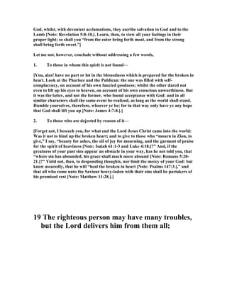God, whilst, with devoutest acclamations, they ascribe salvation to God and to the
Lamb [ ote: Revelation 5:8-10.]. Learn, then, to view all your feelings in their
proper light; so shall you “from the eater bring forth meat, and from the strong
shall bring forth sweet.”]
Let me not, however, conclude without addressing a few words,
1. To those in whom this spirit is not found—
[You, alas! have no part or lot in the blessedness which is prepared for the broken in
heart. Look at the Pharisee and the Publican: the one was filled with self-
complacency, on account of his own fancied goodness; whilst the other dared not
even to lift up his eyes to heaven, on account of his own conscious unworthiness. But
it was the latter, and not the former, who found acceptance with God: and in all
similar characters shall the same event be realized, as long as the world shall stand.
Humble yourselves, therefore, whoever ye be; for in that way only have ye any hope
that God shall lift you up [ ote: James 4:7-8.].]
2. To those who are dejected by reason of it—
[Forget not, I beseech you, for what end the Lord Jesus Christ came into the world:
Was it not to bind up the broken heart; and to give to those who “mourn in Zion, to
give,” I say, “beauty for ashes, the oil of joy for mourning, and the garment of praise
for the spirit of heaviness [ ote: Isaiah 61:1-3 and Luke 4:18.]?” And, if the
greatness of your past sins appear an obstacle in your way, has he not told you, that
“where sin has abounded, his grace shall much more abound [ ote: Romans 5:20-
21.]?” Yield not, then, to desponding thoughts, nor limit the mercy of your God: but
know assuredly, that he will “heal the broken in heart [ ote: Psalms 147:3.],” and
that all who come unto the Saviour heavy-laden with their sins shall be partakers of
his promised rest [ ote: Matthew 11:28.].]
19 The righteous person may have many troubles,
but the Lord delivers him from them all;
 