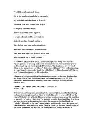 "I will bless Jehovah at all times:
His praise shall continually be in my mouth.
My soul shall make her boast in Jehovah:
The meek shall hear thereof, and be glad.
O magnify Jehovah with me,
And let us exalt his name together.
I sought Jehovah, and he answered me,
And delivered me from all my fears.
They looked unto him, and were radiant;
And their faces shall never be confounded.
This poor man cried, and Jehovah heard him,
And saved him out of all his troubles."
"I will bless Jehovah at all times ... continually" (Psalms 34:1). This indicates
David's purpose of praising God under all circumstances. Such continual prayer
and thanksgiving are also required of Christians. "Giving thanks always for all
things in the name of our Lord Jesus" (Ephesians 5:20) and "Pray without ceasing;
in everything give thanks, for this is the will of God" (1 Thessalonians 5:17-18), are
ew Testament references to this obligation.
Of course, what is required is a life of consistent prayer, praise, and thanksgiving,
not that a child of God should remain on his knees constantly. Any life that
remembers and honors God morning, noon, and evening is fulfilling what is
required here.
EXPOSITORS BIBLE COMME TARY, "Verses 1-22
Psalms 34:1-22
THE occasion of this psalm, according to the superscription, was that humiliating
and questionable episode, when David pretended insanity to save his life from the
ruler of Goliath’s city of Gath. The set of critical opinion sweeps away this tradition
as unworthy of serious refutation. The psalm is acrostic, therefore of late date; there
are no references to the supposed occasion; the careless scribe has blundered
"blindly" (Hupfeld) in the king’s name, mixing up the stories about Abraham and
Isaac in Genesis with the legend about David at Gath; the didactic, gnomical cast of
the psalm speaks of a late age. But the assumption that acrostic structure is
 