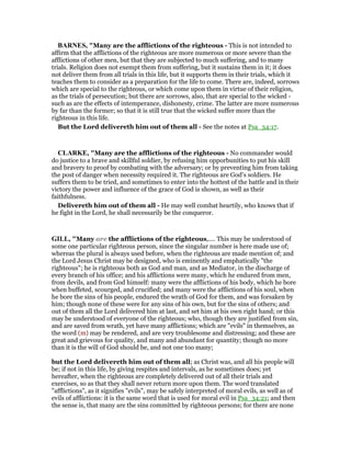 BAR ES, "Many are the afflictions of the righteous - This is not intended to
affirm that the afflictions of the righteous are more numerous or more severe than the
afflictions of other men, but that they are subjected to much suffering, and to many
trials. Religion does not exempt them from suffering, but it sustains them in it; it does
not deliver them from all trials in this life, but it supports them in their trials, which it
teaches them to consider as a preparation for the life to come. There are, indeed, sorrows
which are special to the righteous, or which come upon them in virtue of their religion,
as the trials of persecution; but there are sorrows, also, that are special to the wicked -
such as are the effects of intemperance, dishonesty, crime. The latter are more numerous
by far than the former; so that it is still true that the wicked suffer more than the
righteous in this life.
But the Lord delivereth him out of them all - See the notes at Psa_34:17.
CLARKE, "Many are the afflictions of the righteous - No commander would
do justice to a brave and skillful soldier, by refusing him opporbunities to put his skill
and bravery to proof by combating with the adversary; or by preventing him from taking
the post of danger when necessity required it. The righteous are God’s soldiers. He
suffers them to be tried, and sometimes to enter into the hottest of the battle and in their
victory the power and influence of the grace of God is shown, as well as their
faithfulness.
Delivereth him out of them all - He may well combat heartily, who knows that if
he fight in the Lord, he shall necessarily be the conqueror.
GILL, "Many are the afflictions of the righteous,.... This may be understood of
some one particular righteous person, since the singular number is here made use of;
whereas the plural is always used before, when the righteous are made mention of; and
the Lord Jesus Christ may be designed, who is eminently and emphatically "the
righteous"; he is righteous both as God and man, and as Mediator, in the discharge of
every branch of his office; and his afflictions were many, which he endured from men,
from devils, and from God himself: many were the afflictions of his body, which he bore
when buffeted, scourged, and crucified; and many were the afflictions of his soul, when
he bore the sins of his people, endured the wrath of God for them, and was forsaken by
him; though none of these were for any sins of his own, but for the sins of others; and
out of them all the Lord delivered him at last, and set him at his own right hand; or this
may be understood of everyone of the righteous; who, though they are justified from sin,
and are saved from wrath, yet have many afflictions; which are "evils" in themselves, as
the word (m) may be rendered, and are very troublesome and distressing; and these are
great and grievous for quality, and many and abundant for quantity; though no more
than it is the will of God should be, and not one too many;
but the Lord delivereth him out of them all; as Christ was, and all his people will
be; if not in this life, by giving respites and intervals, as he sometimes does; yet
hereafter, when the righteous are completely delivered out of all their trials and
exercises, so as that they shall never return more upon them. The word translated
"afflictions", as it signifies "evils", may be safely interpreted of moral evils, as well as of
evils of afflictions: it is the same word that is used for moral evil in Psa_34:21; and then
the sense is, that many are the sins committed by righteous persons; for there are none
 