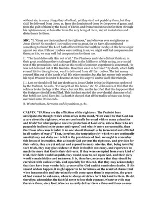 without sin, in many things they all offend; yet they shall not perish by them, but they
shall be delivered from them; as, from the dominion of them by the power of grace, and
from the guilt of them by the blood of Christ, and from condemnation for them through
his righteousness; so hereafter from the very being of them, and all molestation and
disturbance by them.
SBC, "I. "Great are the troubles of the righteous," and who was ever so righteous as
Jesus Christ? No wonder His troubles were so great, for we have all contributed
something to them! The Lord hath afflicted Him therewith in the day of His fierce anger
against our sins. If those troubles were nothing to us, we might well feel compassion for
them; as it is, we may well feel compunction for them too.
II. "The Lord delivereth Him out of all." The Pharisees and rulers did not think so; in
their great confidence they challenged Him to the fulfilment of this saying, as a crucial
test of His pretensions. And as far as this world of common experience is concerned, He
was not delivered out of His troubles. How then was He delivered? By death, which hath
eternal life for the righteous, was He delivered from all His troubles. The last enemy
rescued Him out of the hands of all His other enemies, but the last enemy only received
his royal Prisoner in order to become at once His captive and to swell His triumph.
III. Lest we should still feel any doubt as to Jesus Christ being the Righteous spoken of
by the Psalmist, he adds, "He keepeth all His bones," etc. St. John notes of Him that the
soldiers broke the legs of the others, but not His, and he testified that this happened that
the Scripture should be fulfilled. This incident marked the providential character of all
that befell our Lord. Even in His death it showed that all the malice of man was being
overruled unto Divine ends.
R. Winterbotham, Sermons and Expositions, p. 81.
CALVI , "19.Many are the afflictions of the righteous. The Psalmist here
anticipates the thought which often arises in the mind, “How can it be that God has
a care about the righteous, who are continually harassed with so many calamities
and trials? for what purpose does the protection of God serve, unless those who are
peaceably inclined enjoy peace and repose? and what is more unreasonable, than
that those who cause trouble to no one should themselves be tormented and afflicted
in all variety of ways?” That, therefore, the temptations by which we are continually
assailed may not shake our belief in the providence of God, we ought to remember
this lesson of instruction, that although God governs the righteous, and provides for
their safety, they are yet subject and exposed to many miseries, that, being tested by
such trials, they may give evidence of their invincible constancy, and experience so
much the more that God is their deliverer. If they were exempted from every kind of
trial, their faith would languish, they would cease to call upon God, and their piety
would remain hidden and unknown. It is, therefore, necessary that they should be
exercised with various trials, and especially for this end, that they may acknowledge
that they have been wonderfully preserved by God amidst numberless deaths. If this
should seldom happen, it might appear to be fortuitous, or the result of chance; but
when innumerable and interminable evils come upon them in succession, the grace
of God cannot be unknown, when he always stretches forth his hand to them. David,
therefore, admonishes the faithful never to lose their courage, whatever evils may
threaten them; since God, who can as easily deliver them a thousand times as once
 