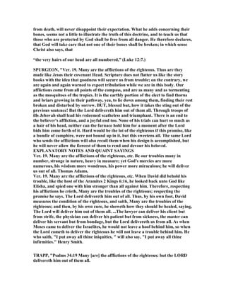 from death, will never disappoint their expectation. What he adds concerning their
bones, seems not a little to illustrate the truth of this doctrine, and to teach us that
those who are protected by God shall be free from all danger. He therefore declares,
that God will take care that not one of their bones shall be broken; in which sense
Christ also says, that
“the very hairs of our head are all numbered,” (Luke 12:7.)
SPURGEO , "Ver. 19. Many are the afflictions of the righteous. Thus are they
made like Jesus their covenant Head. Scripture does not flatter us like the story
books with the idea that goodness will secure us from trouble; on the contrary, we
are again and again warned to expect tribulation while we are in this body. Our
afflictions come from all points of the compass, and are as many and as tormenting
as the mosquitoes of the tropics. It is the earthly portion of the elect to find thorns
and briars growing in their pathway, yea, to lie down among them, finding their rest
broken and disturbed by sorrow. BUT, blessed but, how it takes the sting out of the
previous sentence! But the Lord delivereth him out of them all. Through troops of
ills Jehovah shall lead his redeemed scatheless and triumphant. There is an end to
the believer's affliction, and a joyful end too. one of his trials can hurt so much as
a hair of his head, neither can the furnace hold him for a moment after the Lord
bids him come forth of it. Hard would be the lot of the righteous if this promise, like
a bundle of camphire, were not bound up in it, but this sweetens all. The same Lord
who sends the afflictions will also recall them when his design is accomplished, but
he will never allow the fiercest of them to rend and devour his beloved.
EXPLA ATORY OTES A D QUAI T SAYI GS
Ver. 19. Many are the afflictions of the righteous, etc. Be our troubles many in
number, strange in nature, heavy in measure; yet God's mercies are more
numerous, his wisdom more wondrous, his power more miraculous; he will deliver
us out of all. Thomas Adams.
Ver. 19. Many are the afflictions of the righteous, etc. When David did behold his
trouble, like the host of the Aramites 2 Kings 6:16, he looked back unto God like
Elisha, and spied one with him stronger than all against him. Therefore, respecting
his afflictions he crieth, Many are the troubles of the righteous; respecting the
promise he says, The Lord delivereth him out of all. Thus, by his own foot, David
measures the condition of the righteous, and saith, Many are the troubles of the
righteous; and then, by his own cure, he showeth how they should be healed, saying,
The Lord will deliver him out of them all. ...The lawyer can deliver his client but
from strife, the physician can deliver his patient but from sickness, the master can
deliver his servant but from bondage, but the Lord delivereth us from all. As when
Moses came to deliver the Israelites, he would not leave a hoof behind him, so when
the Lord cometh to deliver the righteous he will not leave a trouble behind him. He
who saith, "I put away all thine iniquities, " will also say, "I put away all thine
infirmities." Henry Smith.
TRAPP, "Psalms 34:19 Many [are] the afflictions of the righteous: but the LORD
delivereth him out of them all.
 