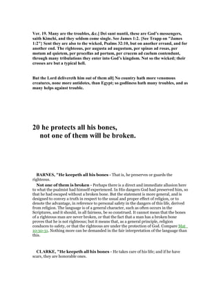 Ver. 19. Many are the troubles, &c.] Dei sunt nuntii, these are God’s messengers,
saith Kimchi, and they seldom come single. See James 1:2. {See Trapp on "James
1:2"} Sent they are also to the wicked, Psalms 32:10, but on another errand, and for
another end. The righteous, per augusta ad augustum, per spinas ad rosas, per
motum ad quietem, per procellas ad portum, per crucem ad caelum contendunt,
through many tribulations they enter into God’s kingdom. ot so the wicked; their
crosses are but a typical hell.
But the Lord delivereth him out of them all] o country hath more venomous
creatures, none more antidotes, than Egypt; so godliness hath many troubles, and as
many helps against trouble.
20 he protects all his bones,
not one of them will be broken.
BAR ES, "He keepeth all his bones - That is, he preserves or guards the
righteous.
Not one of them is broken - Perhaps there is a direct and immediate allusion here
to what the psalmist had himself experienced. In His dangers God had preserved him, so
that he had escaped without a broken bone. But the statement is more general, and is
designed to convey a truth in respect to the usual and proper effect of religion, or to
denote the advantage, in reference to personal safety in the dangers of this life, derived
from religion. The language is of a general character, such as often occurs in the
Scriptures, and it should, in all fairness, be so construed. It cannot mean that the bones
of a righteous man are never broken, or that the fact that a man has a broken bone
proves that he is not righteous; but it means that, as a general principle, religion
conduces to safety, or that the righteous are under the protection of God. Compare Mat_
10:30-31. Nothing more can be demanded in the fair interpretation of the language than
this.
CLARKE, "He keepeth all his bones - He takes care of his life; and if he have
scars, they are honorable ones.
 