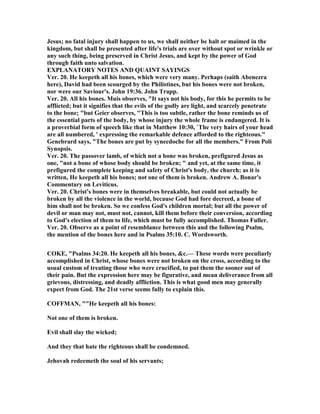 Jesus; no fatal injury shall happen to us, we shall neither be halt or maimed in the
kingdom, but shall be presented after life's trials are over without spot or wrinkle or
any such thing, being preserved in Christ Jesus, and kept by the power of God
through faith unto salvation.
EXPLA ATORY OTES A D QUAI T SAYI GS
Ver. 20. He keepeth all his bones, which were very many. Perhaps (saith Abenezra
here), David had been scourged by the Philistines, but his bones were not broken,
nor were our Saviour's. John 19:36. John Trapp.
Ver. 20. All his bones. Muis observes, "It says not his body, for this he permits to be
afflicted; but it signifies that the evils of the godly are light, and scarcely penetrate
to the bone; "but Geier observes, "This is too subtle, rather the bone reminds us of
the essential parts of the body, by whose injury the whole frame is endangered. It is
a proverbial form of speech like that in Matthew 10:30, `The very hairs of your head
are all numbered, ' expressing the remarkable defence afforded to the righteous."
Genebrard says, "The bones are put by synecdoche for all the members." From Poli
Synopsis.
Ver. 20. The passover lamb, of which not a bone was broken, prefigured Jesus as
one, "not a bone of whose body should be broken; " and yet, at the same time, it
prefigured the complete keeping and safety of Christ's body, the church; as it is
written, He keepeth all his bones; not one of them is broken. Andrew A. Bonar's
Commentary on Leviticus.
Ver. 20. Christ's bones were in themselves breakable, but could not actually be
broken by all the violence in the world, because God had fore decreed, a bone of
him shall not be broken. So we confess God's children mortal; but all the power of
devil or man may not, must not, cannot, kill them before their conversion, according
to God's election of them to life, which must be fully accomplished. Thomas Fuller.
Ver. 20. Observe as a point of resemblance between this and the following Psalm,
the mention of the bones here and in Psalms 35:10. C. Wordsworth.
COKE, "Psalms 34:20. He keepeth all his bones, &c.— These words were peculiarly
accomplished in Christ, whose bones were not broken on the cross, according to the
usual custom of treating those who were crucified, to put them the sooner out of
their pain. But the expression here may be figurative, and mean deliverance from all
grievous, distressing, and deadly affliction. This is what good men may generally
expect from God. The 21st verse seems fully to explain this.
COFFMA , ""He keepeth all his bones:
ot one of them is broken.
Evil shall slay the wicked;
And they that hate the righteous shall be condemned.
Jehovah redeemeth the soul of his servants;
 