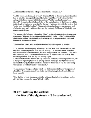 And none of them that take refuge in him shall be condemned."
"All his bones ... not one ... is broken" (Psalms 34:20). In this verse, David doubtless
had in mind the passage in Exodus 12:46, in which Moses' instructions for the
eating of the Passover carried the injunction, " either shall ye break a bone
thereof." Evidently, David's knowledge of the typical nature of the Passover led him
to the inspired statement here that for the truly righteous, it would also be true that
"not a bone should be broken." At any rate, the deduction was true enough; and
Christ, the only truly righteous One, saw the complete fulfilment of this in his own
person on the Cross.
The apostle John's Gospel relates how Pilate's order to break the legs of Jesus was
frustrated, "That the Scriptures might be fulfilled" (John 19:36), "A bone of him
shall not be broken" (Exodus 12:46; Psalms 34:20). In all probability, John had
both these Scriptures in mind.
These last two verses were accurately summarized by Leupold, as follows:
"The outcome for the ungodly will always be this, `Evil shall slay the wicked, and
they that hate the righteous shall pay the penalty.' On the other hand, those that
seek to live in the fear of the Lord, are here designated as `His servants.' They have
this assurance, that, `The Lord redeems the life of his servants, and that all who
take refuge in him shall not pay the penalty.'"[18]
"Jehovah redeemeth" (Psalms 34:22). This word `redeem,' according to Dahood, "Is
a metaphor depicting Jehovah as paying ransom money (to Death) to assure his
saints of life."[19]; Job 5:20 also has a statement that seems to say the same thing.
"In famine, he will redeem thee from death."
There are many things, perhaps, which our finite minds shall never comprehend
about how Jesus ransoms us from death; but it is a fact, gloriously stated by our
Lord himself:
"For the Son of Man also came not to be ministered unto, but to minister, and to
give his life a ransom for many" (Mark 10:45).
21 Evil will slay the wicked;
the foes of the righteous will be condemned.
 