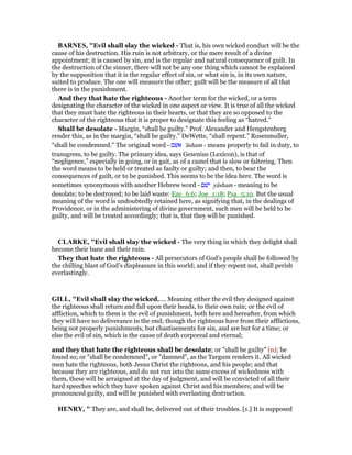 BAR ES, "Evil shall slay the wicked - That is, his own wicked conduct will be the
cause of his destruction. His ruin is not arbitrary, or the mere result of a divine
appointment; it is caused by sin, and is the regular and natural consequence of guilt. In
the destruction of the sinner, there will not be any one thing which cannot be explained
by the supposition that it is the regular effect of sin, or what sin is, in its own nature,
suited to produce. The one will measure the other; guilt will be the measure of all that
there is in the punishment.
And they that hate the righteous - Another term for the wicked, or a term
designating the character of the wicked in one aspect or view. It is true of all the wicked
that they must hate the righteous in their hearts, or that they are so opposed to the
character of the righteous that it is proper to designate this feeling as “hatred.”
Shall be desolate - Margin, “shall be guilty.” Prof. Alexander and Hengstenberg
render this, as in the margin, “shall be guilty.” DeWette, “shall repent.” Rosenmuller,
“shall be condemned.” The original word - ‫אשׁם‬ 'âsham - means properly to fail in duty, to
transgress, to be guilty. The primary idea, says Gesenius (Lexicon), is that of
“negligence,” especially in going, or in gait, as of a camel that is slow or faltering. Then
the word means to be held or treated as faulty or guilty; and then, to bear the
consequences of guilt, or to be punished. This seems to be the idea here. The word is
sometimes synonymous with another Hebrew word - ‫ישׁם‬ yâsham - meaning to be
desolate; to be destroyed; to be laid waste: Eze_6:6; Joe_1:18; Psa_5:10. But the usual
meaning of the word is undoubtedly retained here, as signifying that, in the dealings of
Providence, or in the administering of divine government, such men will be held to be
guilty, and will be treated accordingly; that is, that they will be punished.
CLARKE, "Evil shall slay the wicked - The very thing in which they delight shall
become their bane and their ruin.
They that hate the righteous - All persecutors of God’s people shall be followed by
the chilling blast of God’s displeasure in this world; and if they repent not, shall perish
everlastingly.
GILL, "Evil shall slay the wicked,.... Meaning either the evil they designed against
the righteous shall return and fall upon their heads, to their own ruin; or the evil of
affliction, which to them is the evil of punishment, both here and hereafter, from which
they will have no deliverance in the end; though the righteous have from their afflictions,
being not properly punishments, but chastisements for sin, and are but for a time; or
else the evil of sin, which is the cause of death corporeal and eternal;
and they that hate the righteous shall be desolate; or "shall be guilty" (n); be
found so; or "shall be condemned", or "damned", as the Targum renders it. All wicked
men hate the righteous, both Jesus Christ the righteous, and his people; and that
because they are righteous, and do not run into the same excess of wickedness with
them, these will be arraigned at the day of judgment, and will be convicted of all their
hard speeches which they have spoken against Christ and his members; and will be
pronounced guilty, and will be punished with everlasting destruction.
HE RY, " They are, and shall be, delivered out of their troubles. [1.] It is supposed
 