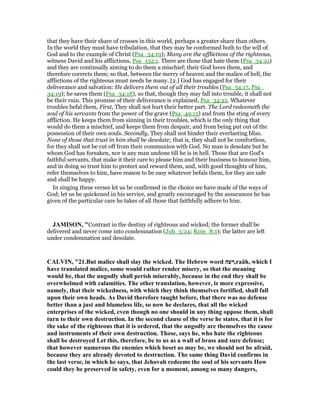 that they have their share of crosses in this world, perhaps a greater share than others.
In the world they must have tribulation, that they may be conformed both to the will of
God and to the example of Christ (Psa_34:19); Many are the afflictions of the righteous,
witness David and his afflictions, Psa_132:1. There are those that hate them (Psa_34:21)
and they are continually aiming to do them a mischief; their God loves them, and
therefore corrects them; so that, between the mercy of heaven and the malice of hell, the
afflictions of the righteous must needs be many. [2.] God has engaged for their
deliverance and salvation: He delivers them out of all their troubles (Psa_34:17, Psa_
34:19); he saves them (Psa_34:18), so that, though they may fall into trouble, it shall not
be their ruin. This promise of their deliverance is explained, Psa_34:22. Whatever
troubles befal them, First, They shall not hurt their better part. The Lord redeemeth the
soul of his servants from the power of the grave (Psa_49:15) and from the sting of every
affliction. He keeps them from sinning in their troubles, which is the only thing that
would do them a mischief, and keeps them from despair, and from being put out of the
possession of their own souls. Secondly, They shall not hinder their everlasting bliss.
None of those that trust in him shall be desolate; that is, they shall not be comfortless,
for they shall not be cut off from their communion with God. No man is desolate but he
whom God has forsaken, nor is any man undone till he is in hell. Those that are God's
faithful servants, that make it their care to please him and their business to honour him,
and in doing so trust him to protect and reward them, and, with good thoughts of him,
refer themselves to him, have reason to be easy whatever befals them, for they are safe
and shall be happy.
In singing these verses let us be confirmed in the choice we have made of the ways of
God; let us be quickened in his service, and greatly encouraged by the assurances he has
given of the particular care he takes of all those that faithfully adhere to him.
JAMISO , "Contrast in the destiny of righteous and wicked; the former shall be
delivered and never come into condemnation (Joh_5:24; Rom_8:1); the latter are left
under condemnation and desolate.
CALVI , "21.But malice shall slay the wicked. The Hebrew word ‫,רעה‬raäh, which I
have translated malice, some would rather render misery, so that the meaning
would be, that the ungodly shall perish miserably, because in the end they shall be
overwhelmed with calamities. The other translation, however, is more expressive,
namely, that their wickedness, with which they think themselves fortified, shall fall
upon their own heads. As David therefore taught before, that there was no defense
better than a just and blameless life, so now he declares, that all the wicked
enterprises of the wicked, even though no one should in any thing oppose them, shall
turn to their own destruction. In the second clause of the verse he states, that it is for
the sake of the righteous that it is ordered, that the ungodly are themselves the cause
and instruments of their own destruction. Those, says he, who hate the righteous
shall be destroyed Let this, therefore, be to us as a wall of brass and sure defense;
that however numerous the enemies which beset us may be, we should not be afraid,
because they are already devoted to destruction. The same thing David confirms in
the last verse, in which he says, that Jehovah redeems the soul of his servants How
could they be preserved in safety, even for a moment, among so many dangers,
 