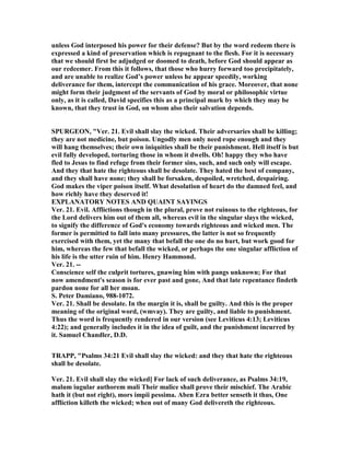 unless God interposed his power for their defense? But by the word redeem there is
expressed a kind of preservation which is repugnant to the flesh. For it is necessary
that we should first be adjudged or doomed to death, before God should appear as
our redeemer. From this it follows, that those who hurry forward too precipitately,
and are unable to realize God’s power unless he appear speedily, working
deliverance for them, intercept the communication of his grace. Moreover, that none
might form their judgment of the servants of God by moral or philosophic virtue
only, as it is called, David specifies this as a principal mark by which they may be
known, that they trust in God, on whom also their salvation depends.
SPURGEO , "Ver. 21. Evil shall slay the wicked. Their adversaries shall be killing;
they are not medicine, but poison. Ungodly men only need rope enough and they
will hang themselves; their own iniquities shall be their punishment. Hell itself is but
evil fully developed, torturing those in whom it dwells. Oh! happy they who have
fled to Jesus to find refuge from their former sins, such, and such only will escape.
And they that hate the righteous shall be desolate. They hated the best of company,
and they shall have none; they shall be forsaken, despoiled, wretched, despairing.
God makes the viper poison itself. What desolation of heart do the damned feel, and
how richly have they deserved it!
EXPLA ATORY OTES A D QUAI T SAYI GS
Ver. 21. Evil. Afflictions though in the plural, prove not ruinous to the righteous, for
the Lord delivers him out of them all, whereas evil in the singular slays the wicked,
to signify the difference of God's economy towards righteous and wicked men. The
former is permitted to fall into many pressures, the latter is not so frequently
exercised with them, yet the many that befall the one do no hurt, but work good for
him, whereas the few that befall the wicked, or perhaps the one singular affliction of
his life is the utter ruin of him. Henry Hammond.
Ver. 21. --
Conscience self the culprit tortures, gnawing him with pangs unknown; For that
now amendment's season is for ever past and gone, And that late repentance findeth
pardon none for all her moan.
S. Peter Damiano, 988-1072.
Ver. 21. Shall be desolate. In the margin it is, shall be guilty. And this is the proper
meaning of the original word, (wmvay). They are guilty, and liable to punishment.
Thus the word is frequently rendered in our version (see Leviticus 4:13; Leviticus
4:22); and generally includes it in the idea of guilt, and the punishment incurred by
it. Samuel Chandler, D.D.
TRAPP, "Psalms 34:21 Evil shall slay the wicked: and they that hate the righteous
shall be desolate.
Ver. 21. Evil shall slay the wicked] For lack of such deliverance, as Psalms 34:19,
malum iugular authorem mali Their malice shall prove their mischief. The Arabic
hath it (but not right), mors impii pessima. Aben Ezra better senseth it thus, One
affliction killeth the wicked; when out of many God delivereth the righteous.
 