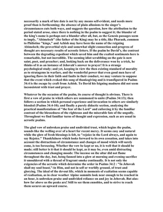 necessarily a mark of late date is not by any means self-evident, and needs more
proof than is forthcoming; the absence of plain allusions to the singer’s
circumstances cuts both ways, and suggests the question, how the attribution to the
period stated arose, since there is nothing in the psalm to suggest it; the blunder of
the king’s name is perhaps not a blunder after all, but, as the Genesis passages seem
to imply, "Abimelech" (the father of the King) may be a title, like Pharaoh, common
to Philistine "kings," and Achish may have been the name of the reigning
Abimelech; the proverbial style and somewhat slight connection and progress of
thought are necessary results of acrostic fetters. If the psalm be David’s, the contrast
between the degrading expedient which saved him and the exalted sentiments here is
remarkable, but not incredible. The seeming idiot scrabbling on the gate is now
saint, poet, and preacher; and, looking back on the deliverance won by a trick, he
thinks of it as an instance of Jehovah’s answer to prayer! It is a strange
psychological study; and yet, keeping in view the then existing standard of morality
as to stratagems in warfare, and the wonderful power that even good men have of
ignoring flaws in their faith and faults in their conduct, we may venture to suppose
that the event which evoked this song of thanksgiving and is transfigured in Psalms
34:4 is the escape by craft from Achish. To David his feigning madness did not seem
inconsistent with trust and prayer.
Whatever be the occasion of the psalm, its course of thought is obvious. There is
first a vow of praise in which others are summoned to unite (Psalms 34:13); then
follows a section in which personal experience and invocation to others are similarly
blended (Psalms 34:4-10); and finally a purely didactic section, analysing the
practical manifestations of "the fear of the Lord" and enforcing it by the familiar
contrast of the blessedness of the righteous and the miserable fate of the ungodly.
Throughout we find familiar turns of thought and expression, such as are usual in
acrostic psalms.
The glad vow of unbroken praise and undivided trust, which begins the psalm,
sounds like the welling over of a heart for recent mercy. It seems easy and natural
while the glow of fresh blessings is felt, to "rejoice in the Lord always, and again to
say Rejoice." Thankfulness which looks forward to its own cessation, and takes into
account the distractions of circumstance and changes of mood which will surely
come, is too foreseeing. Whether the vow be kept or no, it is well that it should be
made; still better is it that it should be kept, as it may be, even amid distracting
circumstances and changing moods: The incense on the altar did not flame
throughout the day, but, being fanned into a glow at morning and evening sacrifice
it smouldered with a thread of fragrant smoke continually. It is not only the
exigencies of the acrostic which determine the order in Psalms 34:2 : "In Jehovah
shall my soul boast,"-in Him, and not in self or worldly ground, of trust and
glorying. The ideal of the devout life, which in moments of exaltation seems capable
of realisation, as in clear weather Alpine summits look near enough to be reached in
an hour, is unbroken praise and undivided reliance on and joy in Jehovah. But alas-
how far above us the peaks are! Still to see them ennobles, and to strive to reach
them secures an upward course.
 