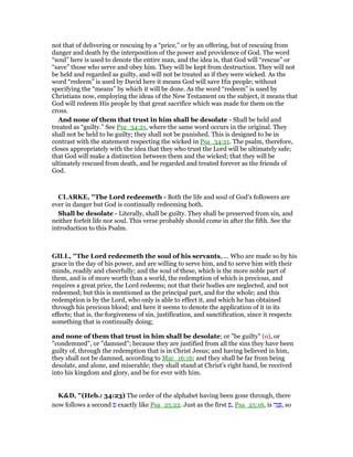 not that of delivering or rescuing by a “price,” or by an offering, but of rescuing from
danger and death by the interposition of the power and providence of God. The word
“soul” here is used to denote the entire man, and the idea is, that God will “rescue” or
“save” those who serve and obey him. They will be kept from destruction. They will not
be held and regarded as guilty, and will not be treated as if they were wicked. As the
word “redeem” is used by David here it means God will save His people; without
specifying the “means” by which it will be done. As the word “redeem” is used by
Christians now, employing the ideas of the New Testament on the subject, it means that
God will redeem His people by that great sacrifice which was made for them on the
cross.
And none of them that trust in him shall be desolate - Shall be held and
treated as “guilty.” See Psa_34:21, where the same word occurs in the original. They
shall not be held to be guilty; they shall not be punished. This is designed to be in
contrast with the statement respecting the wicked in Psa_34:21. The psalm, therefore,
closes appropriately with the idea that they who trust the Lord will be ultimately safe;
that God will make a distinction between them and the wicked; that they will be
ultimately rescued from death, and be regarded and treated forever as the friends of
God.
CLARKE, "The Lord redeemeth - Both the life and soul of God’s followers are
ever in danger but God is continually redeeming both.
Shall be desolate - Literally, shall be guilty. They shall be preserved from sin, and
neither forfeit life nor soul. This verse probably should come in after the fifth. See the
introduction to this Psalm.
GILL, "The Lord redeemeth the soul of his servants,.... Who are made so by his
grace in the day of his power, and are willing to serve him, and to serve him with their
minds, readily and cheerfully; and the soul of these, which is the more noble part of
them, and is of more worth than a world, the redemption of which is precious, and
requires a great price, the Lord redeems; not that their bodies are neglected, and not
redeemed; but this is mentioned as the principal part, and for the whole; and this
redemption is by the Lord, who only is able to effect it, and which he has obtained
through his precious blood; and here it seems to denote the application of it in its
effects; that is, the forgiveness of sin, justification, and sanctification, since it respects
something that is continually doing;
and none of them that trust in him shall be desolate; or "be guilty" (o), or
"condemned", or "damned"; because they are justified from all the sins they have been
guilty of, through the redemption that is in Christ Jesus; and having believed in him,
they shall not be damned, according to Mar_16:16; and they shall be far from being
desolate, and alone, and miserable; they shall stand at Christ's right hand, be received
into his kingdom and glory, and be for ever with him.
K&D, "(Heb.: 34:23) The order of the alphabet having been gone through, there
now follows a second ‫פ‬ exactly like Psa_25:22. Just as the first ‫,פ‬ Psa_25:16, is ‫ה‬ֵ‫נ‬ ְ , so
 
