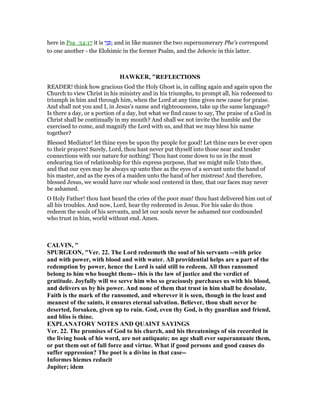 here in Psa_34:17 it is ‫י‬ֵ‫נ‬ ְ ; and in like manner the two supernumerary Phe's correspond
to one another - the Elohimic in the former Psalm, and the Jehovic in this latter.
HAWKER, "REFLECTIONS
READER! think how gracious God the Holy Ghost is, in calling again and again upon the
Church to view Christ in his ministry and in his triumphs, to prompt all, his redeemed to
triumph in him and through him, when the Lord at any time gives new cause for praise.
And shall not you and I, in Jesus’s name and righteousness, take up the same language?
Is there a day, or a portion of a day, but what we find cause to say, The praise of a God in
Christ shall be continually in my mouth? And shall we not invite the humble and the
exercised to come, and magnify the Lord with us, and that we may bless his name
together?
Blessed Mediator! let thine eyes be upon thy people for good! Let thine ears be ever open
to their prayers! Surely, Lord, thou hast never put thyself into those near and tender
connections with our nature for nothing! Thou hast come down to us in the most
endearing ties of relationship for this express purpose, that we might mile Unto thee,
and that our eyes may be always up unto thee as the eyes of a servant unto the hand of
his master, and as the eyes of a maiden unto the hand of her mistress! And therefore,
blessed Jesus, we would have our whole soul centered in thee, that our faces may never
be ashamed.
O Holy Father! thou hast heard the cries of the poor man! thou hast delivered him out of
all his troubles. And now, Lord, hear thy redeemed in Jesus. For his sake do thou
redeem the souls of his servants, and let our souls never be ashamed nor confounded
who trust in him, world without end. Amen.
CALVI , "
SPURGEO , "Ver. 22. The Lord redeemeth the soul of his servants --with price
and with power, with blood and with water. All providential helps are a part of the
redemption by power, hence the Lord is said still to redeem. All thus ransomed
belong to him who bought them-- this is the law of justice and the verdict of
gratitude. Joyfully will we serve him who so graciously purchases us with his blood,
and delivers us by his power. And none of them that trust in him shall be desolate.
Faith is the mark of the ransomed, and wherever it is seen, though in the least and
meanest of the saints, it ensures eternal salvation. Believer, thou shalt never be
deserted, forsaken, given up to ruin. God, even thy God, is thy guardian and friend,
and bliss is thine.
EXPLA ATORY OTES A D QUAI T SAYI GS
Ver. 22. The promises of God to his church, and his threatenings of sin recorded in
the living book of his word, are not antiquate; no age shall ever superannuate them,
or put them out of full force and virtue. What if good persons and good causes do
suffer oppression? The poet is a divine in that case--
Informes hiemes reducit
Jupiter; idem
 