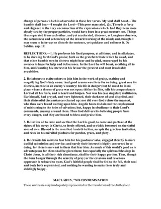 change of persons which is observable in these few verses. My soul shall boast—The
humble shall hear—I sought the Lord—This poor man cried, &c. There is a force
and elegance in the very unconnection of the expressions which, had they been more
closely tied by the proper particles, would have been in a great measure lost. Things
thus separated from each other, and yet accelerated, discover, as Longinus observes,
the earnestness and vehemency of the inward working of the mind; and, though it
may seem to interrupt or disturb the sentence, yet quickens and enforces it. De
Sublim. cap. 19:
REFLECTIO S.—1. He professes his fixed purpose, at all times, and in all places,
to be shewing forth God's praise; both as the grateful tribute which he owed, and
that other humble men in distress might hear and be glad, encouraged by his
mercies to hope for help and deliverance. In the Lord he will boast, ascribing all to
him, and counting his interest in his favour the greatest and most invaluable
acquisition.
2. He labours to excite others to join him in the work of praise, exalting and
magnifying God's holy name. And good reason was there for so doing: great was his
distress, an exile in an enemy's country; his life in danger; but he could be in no
place where a throne of grace was not open: thither he flies, tells his compassionate
Lord of all his fears, and is heard and holpen. or was his case singular; multitudes,
like himself, had prayed, and were lightened, their darkness of soul dispelled, and
their distressful circumstances cleared up: nor did ever God refuse the meanest,
who thus were found waiting upon him. Angelic hosts disdain not the employment
of ministering to the heirs of salvation; but, happy in obedience to their Lord's
commands, encamp around them. Thus God delivers his believing people from
every danger, and they are bound to bless and praise him.
3. He invites all to taste and see that the Lord is good, to come and partake of the
riches of his mercy in Christ, so freely offered, and so richly bestowed on the sinful
sons of men. Blessed is the man that trusteth in him, accepts the gracious invitation,
and rests on his merciful goodness for pardon, grace, and glory.
4. He exhorts his saints to fear him for his goodness' sake, engaged thereby to more
dutiful submission and service; and surely their interest is highly concerned in so
doing, for there is no want to them that fear him. As much of this world's good as is
advantageous for them shall be given them; but especially the spiritual blessings in
Christ Jesus, in all their rich abundance, shall be their happy portion. Thus, though
the lions hunger through the scarcity of prey; or the covetous and ravenous
oppressor is reduced to want, God's faithful people shall be fed to the full, their soul
and body both replenished, and nothing be wanting to make them truly and
abidingly happy.
MACLARE , "NO CONDEMNATION
These words are very inadequately represented in the translation of the Authorised
 
