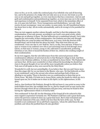 since we live, as we do, under the continual grip of an infinitely wise and all-knowing
law, and in the presence of a Judge who not only sees us as we are, but treats us as He
sees us-sin and guilt go together, as every man knows that has a conscience. And sin and
guilt and condemnation and punishment go together, as every man may see in the world,
and experience in himself. To be separated from God, which is the immediate effect of
sin, is to pass into hell here. ‘Every transgression and disobedience,’ not only ‘shall
receive its just recompense,’ away out yonder, in some misty, far-off, hypothetical future,
but down here to-day. All sin works automatically, and to do wrong is to be punished for
doing it.
Then my text suggests another solemn thought, and that is that this judgment, this
condemnation, is not only present, according to our Lord’s own great words, which
perhaps are an allusion to these: ‘He that believeth not is condemned already’; but it also
suggests the universality of that condemnation. Our Psalmist says that only through
trusting Him can a man be taken and lifted away, as it were, from the descent of the
thundercloud, and its bolt that lies above his head. ‘They that trust Him are not
condemned,’ every one else is; not ‘shall be,’ but is, to-day, here and now. If there is a
man or woman in my audience now who is not exercising trust in God through Jesus
Christ, on that man or woman, young or old, cultivated or uncultivated, professing
Christian or not, there is bound the burden of their sin, which is the crushing weight of
their condemnation.
So my text suggests, that the sole deliverance from this universal pressure of the
condemnatory influence of universal sin lies in that fleeing for refuge to God. And then
comes in the Christian addition, ‘to God, as manifested in Jesus Christ.’ The Psalmist did
not know that. All the more wonderful is it that without the knowledge he should have
risen to the great thought of our text-all the more inexplicable unless you believe that
‘holy men of old spake as they were moved by the Holy Ghost.’
Wonderful it is still, but not unintelligible, if you believe that. But you and I know more
than this singer did; for we can listen to the Master, who says, ‘He that believeth on Him
is not condemned’; and to the servant who echoes-and perhaps both of them are
alluding to our psalm-’There is therefore now no condemnation to them that are in
Christ Jesus.’ My faith, if it knits me to Jesus Christ, unties the bonds by which my sin is
bound upon me, for it makes me to share in His Spirit, in His righteousness, in His
glory.
And so, dear brethren! the Psalmist, though he did not know it, may point us away to the
truth hidden from him, but sunlight clear for us, that by simple trust we may receive the
Saviour through whom all our condemnation will pass away, and may be found in Him
having the ‘righteousness which is of God by faith.’
‘Not condemned’-Is that all? Are the blessings of the Gospel all to be reduced to this
mere negative expression? Certainly not. The Psalmist could have said a great deal more,
and in the previous context he does say a great deal more. But to that restrained and
moderate statement of the case, which is far less than the facts of the case, ‘he that
trusteth is not condemned,’ let us add Paul’s expansion, ‘whom He called them He also
justified, and whom He justified them He also glorified.’
 