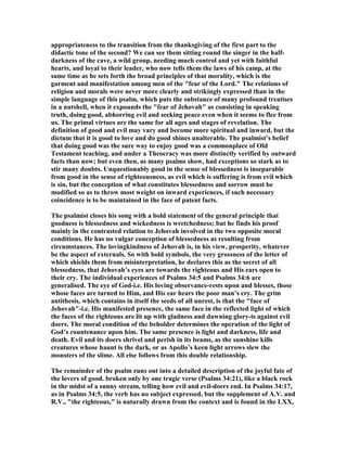 appropriateness to the transition from the thanksgiving of the first part to the
didactic tone of the second? We can see them sitting round the singer in the half-
darkness of the cave, a wild group, needing much control and yet with faithful
hearts, and loyal to their leader, who now tells them the laws of his camp, at the
same time as he sets forth the broad principles of that morality, which is the
garment and manifestation among men of the "fear of the Lord." The relations of
religion and morals were never more clearly and strikingly expressed than in the
simple language of this psalm, which puts the substance of many profound treatises
in a nutshell, when it expounds the "fear of Jehovah" as consisting in speaking
truth, doing good, abhorring evil and seeking peace even when it seems to flee from
us. The primal virtues are the same for all ages and stages of revelation. The
definition of good and evil may vary and become more spiritual and inward, but the
dictum that it is good to love and do good shines unalterable. The psalmist’s belief
that doing good was the sure way to enjoy good was a commonplace of Old
Testament teaching, and under a Theocracy was more distinctly verified by outward
facts than now; but even then, as many psalms show, had exceptions so stark as to
stir many doubts. Unquestionably good in the sense of blessedness is inseparable
from good in the sense of righteousness, as evil which is suffering is from evil which
is sin, but the conception of what constitutes blessedness and sorrow must be
modified so as to throw most weight on inward experiences, if such necessary
coincidence is to be maintained in the face of patent facts.
The psalmist closes his song with a bold statement of the general principle that
goodness is blessedness and wickedness is wretchedness; but he finds his proof
mainly in the contrasted relation to Jehovah involved in the two opposite moral
conditions. He has no vulgar conception of blessedness as resulting from
circumstances. The lovingkindness of Jehovah is, in his view, prosperity, whatever
be the aspect of externals. So with bold symbols, the very grossness of the letter of
which shields them from misinterpretation, he declares this as the secret of all
blessedness, that Jehovah’s eyes are towards the righteous and His ears open to
their cry. The individual experiences of Psalms 34:5 and Psalms 34:6 are
generalised. The eye of God-i.e. His loving observance-rests upon and blesses, those
whose faces are turned to Him, and His ear hears the poor man’s cry. The grim
antithesis, which contains in itself the seeds of all unrest, is that the "face of
Jehovah"-i.e. His manifested presence, the same face in the reflected light of which
the faces of the righteous are lit up with gladness and dawning glory-is against evil
doers. The moral condition of the beholder determines the operation of the light of
God’s countenance upon him. The same presence is light and darkness, life and
death. Evil and its doers shrivel and perish in its beams, as the sunshine kills
creatures whose haunt is the dark, or as Apollo’s keen light arrows slew the
monsters of the slime. All else follows from this double relationship.
The remainder of the psalm runs out into a detailed description of the joyful fate of
the lovers of good. broken only by one tragic verse (Psalms 34:21), like a black rock
in the midst of a sunny stream, telling how evil and evil-doers end. In Psalms 34:17,
as in Psalms 34:5, the verb has no subject expressed, but the supplement of A.V. and
R.V., "the righteous," is naturally drawn from the context and is found in the LXX,
 