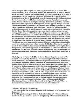whether as part of the original text, or as supplement thereto, is unknown. The
construction may, as in Psalms 34:6, indicate that whoever cries to Jehovah is heard.
Hitzig and others propose to transpose Psalms 34:15 and Psalms 34:16, so as to get a
nearer subject for the verb in the "righteous" of Psalms 34:15, and defend the
inversion by referring to the alphabetic order in Lamentations 2:1-22; Lamentations
3:1-66; Lamentations 4:1-22 where similarly Pe precedes Ayin; but the present
order of verses is better as putting the principal theme of this part of the psalm-the
blessedness of the righteous-in the foreground, and the opposite thought as its foil.
The main thought of Psalms 34:17-20 is nothing more than the experience of Psalms
34:4-7 thrown into the form of general maxims. They are the commonplaces of
religion, but come with strange freshness to a man, when they have been verified in
his life. Happy they who can cast their personal experience into such proverbial
sayings, and, having by faith individualised the general promises, can regeneralise
the individual experience! The psalmist does not promise untroubled outward good.
His anticipation is of troubled lives. delivered because of crying to Jehovah. "Many
are the afflictions," but more are the deliverances. Many are the blows and painful
is the pressure, but they break no bones, though they rack and wrench the frame.
Significant, too, is the sequence of synonyms-righteous, broken-hearted, crushed in
spirit, servants, them that take refuge in Jehovah. The first of these refers mainly to
conduct, the second to that submission of will and spirit which sorrow rightly borne
brings about, substantially equivalent to "the humble" or "afflicted" of Psalms 34:2
and Psalms 34:6, the third again deals mostly with practice, and the last touches the
foundation of all service, submission, and righteousness, as laid in the act of faith in
Jehovah.
The last group of Psalms 34:21-22, puts the teaching of the psalm in one terrible
contrast, "Evil shall slay the wicked." It were a mere platitude if by "evil" were
meant misfortune. The same thought of the inseparable connection of the two senses
of that word, which runs through the context, is here expressed in the most terse
fashion. To do evil is to suffer evil, and all sin is suicide. Its wages is death. Every sin
is a strand in the hangman’s rope, which the sinner nooses and puts round his own
neck. That is so because every sin brings guilt, and guilt brings retribution. Much
more than "desolate" is meant in Psalms 34:21 and Psalms 34:22. The word means
to be condemned or held guilty. Jehovah is the Judge; before His bar all actions and
characters are set: His unerring estimate of each brings with it, here and now,
consequences of reward and punishment which prophesy a future, more perfect
judgment. The redemption of the soul of God’s servants is the antithesis to that
awful experience; and they only, who take refuge in Him, escape it. The full
Christian significance of this final contrast is in the Apostle’s Words, "There is
therefore now no condemnation to them which are in Christ Jesus."
ISBET, "BE EDICAM DOMI O
‘I will bless the Lord at all times: His praise shall continually be in my mouth,’ etc.
Psalms 34:1-8
I. David begins by saying, ‘I will bless the Lord at all times.’—This should be our
resolution also. (1) There is a great power in praising. It leads one away from self-
 