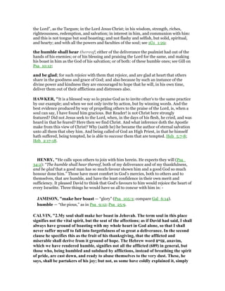 the Lord", as the Targum; in the Lord Jesus Christ; in his wisdom, strength, riches,
righteousness, redemption, and salvation; in interest in him, and communion with him:
and this is not tongue but soul boasting; and not flashy and selfish, but solid, spiritual,
and hearty; and with all the powers and faculties of the soul; see 1Co_1:29;
the humble shall hear thereof; either of the deliverance the psalmist had out of the
hands of his enemies; or of his blessing and praising the Lord for the same, and making
his boast in him as the God of his salvation; or of both: of these humble ones; see Gill on
Psa_10:12;
and be glad; for such rejoice with them that rejoice, and are glad at heart that others
share in the goodness and grace of God; and also because by such an instance of the
divine power and kindness they are encouraged to hope that he will, in his own time,
deliver them out of their afflictions and distresses also.
HAWKER, "It is a blessed way so lo praise God as to invite other’s to the same practice
by our example; and when we not only invite by action, but by winning words. And the
best evidence produced by way of propelling others to the praise of the Lord, is, when a
soul can say, I have found him gracious. But Reader! is not Christ here strongly
featured? Did not Jesus seek to the Lord, when, in the days of his flesh, he cried, and was
heard in that he feared? Here then we find Christ. And what inference doth the Apostle
make from this view of Christ? Why (saith he) he became the author of eternal salvation
unto all them that obey him. And being called of God an High Priest, in that he himself
hath suffered, being tempted, he is able to succour them that are tempted. Heb_5:7-8;
Heb_2:17-18.
HE RY, "He calls upon others to join with him herein. He expects they will (Psa_
34:2): “The humble shall hear thereof, both of my deliverance and of my thankfulness,
and be glad that a good man has so much favour shown him and a good God so much
honour done him.” Those have most comfort in God's mercies, both to others and to
themselves, that are humble, and have the least confidence in their own merit and
sufficiency. It pleased David to think that God's favours to him would rejoice the heart of
every Israelite. Three things he would have us all to concur with him in: -
JAMISO , "make her boast — “glory” (Psa_105:3; compare Gal_6:14).
humble — “the pious,” as in Psa_9:12; Psa_25:9.
CALVI , "2.My soul shall make her boast in Jehovah. The term soul in this place
signifies not the vital spirit, but the seat of the affections; as if David had said, I shall
always have ground of boasting with my whole heart in God alone, so that I shall
never suffer myself to fall into forgetfulness of so great a deliverance. In the second
clause he specifies this as the fruit of his thanksgiving, that the afflicted and
miserable shall derive from it ground of hope. The Hebrew word ‫,ענוים‬ anavim,
which we have rendered humble, signifies not all the afflicted (689) in general, but
those who, being humbled and subdued by afflictions, instead of breathing the spirit
of pride, are cast down, and ready to abase themselves to the very dust. These, he
says, shall be partakers of his joy; but not, as some have coldly explained it, simply
 