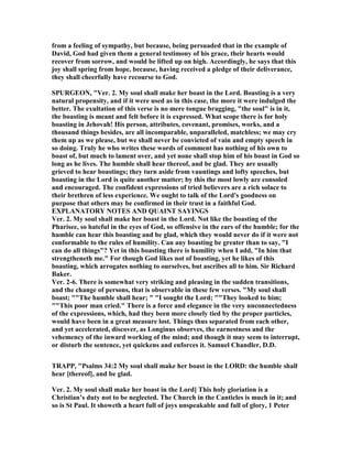 from a feeling of sympathy, but because, being persuaded that in the example of
David, God had given them a general testimony of his grace, their hearts would
recover from sorrow, and would be lifted up on high. Accordingly, he says that this
joy shall spring from hope, because, having received a pledge of their deliverance,
they shall cheerfully have recourse to God.
SPURGEO , "Ver. 2. My soul shall make her boast in the Lord. Boasting is a very
natural propensity, and if it were used as in this case, the more it were indulged the
better. The exultation of this verse is no mere tongue bragging, "the soul" is in it,
the boasting is meant and felt before it is expressed. What scope there is for holy
boasting in Jehovah! His person, attributes, covenant, promises, works, and a
thousand things besides, are all incomparable, unparalleled, matchless; we may cry
them up as we please, but we shall never be convicted of vain and empty speech in
so doing. Truly he who writes these words of comment has nothing of his own to
boast of, but much to lament over, and yet none shall stop him of his boast in God so
long as he lives. The humble shall hear thereof, and be glad. They are usually
grieved to hear boastings; they turn aside from vauntings and lofty speeches, but
boasting in the Lord is quite another matter; by this the most lowly are consoled
and encouraged. The confident expressions of tried believers are a rich solace to
their brethren of less experience. We ought to talk of the Lord's goodness on
purpose that others may be confirmed in their trust in a faithful God.
EXPLA ATORY OTES A D QUAI T SAYI GS
Ver. 2. My soul shall make her boast in the Lord. ot like the boasting of the
Pharisee, so hateful in the eyes of God, so offensive in the ears of the humble; for the
humble can hear this boasting and be glad, which they would never do if it were not
conformable to the rules of humility. Can any boasting be greater than to say, "I
can do all things"? Yet in this boasting there is humility when I add, "In him that
strengtheneth me." For though God likes not of boasting, yet he likes of this
boasting, which arrogates nothing to ourselves, but ascribes all to him. Sir Richard
Baker.
Ver. 2-6. There is somewhat very striking and pleasing in the sudden transitions,
and the change of persons, that is observable in these few verses. "My soul shall
boast; ""The humble shall hear; " "I sought the Lord; ""They looked to him;
""This poor man cried." There is a force and elegance in the very unconnectedness
of the expressions, which, had they been more closely tied by the proper particles,
would have been in a great measure lost. Things thus separated from each other,
and yet accelerated, discover, as Longinus observes, the earnestness and the
vehemency of the inward working of the mind; and though it may seem to interrupt,
or disturb the sentence, yet quickens and enforces it. Samuel Chandler, D.D.
TRAPP, "Psalms 34:2 My soul shall make her boast in the LORD: the humble shall
hear [thereof], and be glad.
Ver. 2. My soul shall make her boast in the Lord] This holy gloriation is a
Christian’s duty not to be neglected. The Church in the Canticles is much in it; and
so is St Paul. It showeth a heart full of joys unspeakable and full of glory, 1 Peter
 