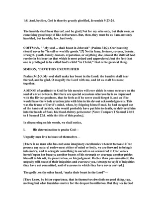 1:8. And, besides, God is thereby greatly glorified, Jeremiah 9:23-24.
The humble shall hear thereof, and be glad] ot for my sake only, but their own, as
conceiving good hope of like deliverance. But, then, they must be as I am, not only
humbled, but humble; low, but lowly.
COFFMA , ""My soul ... shall boast in Jehovah" (Psalms 34:2). Our boasting
should never be "in self or worldly goods."[7] ot in fame, fortune, success, beauty,
strength, youth, family, honors, reputation, or anything else, should the child of God
receive in his heart as that which is most prized and appreciated; but the fact that
one is privileged to be called God's child "in Christ," that is the greatest thing.
SIMEO , "DEVOTIO EXEMPLIFIED
Psalms 34:2-3. My soul shall make her boast in the Lord: the humble shall hear
thereof, and be glad. O magnify the Lord with me, and let us exalt his name
together.
A SE SE of gratitude to God for his mercies will ever abide in some measure on the
soul of a true believer. But there are special occasions whereon he is so impressed
with the Divine goodness, that he feels as if he never could forget it, and as if he
would have the whole creation join with him in his devout acknowledgments. This
was the frame of David’s mind, when, by feigning himself mad, he had escaped out
of the hands of Achish, who would probably have put him to death, or delivered him
into the hands of Saul, his blood-thirsty persecutor [ ote: Compare 1 Samuel 21:10
to 1 Samuel 22:1. with the title of this psalm.].
In discoursing on his words, we shall notice,
I. His determination to praise God—
Ungodly men love to boast of themselves—
[There is no man who has not some imaginary excellencies whereof to boast. If we
possess any natural endowment either of mind or body, we are forward to bring it
into notice, and to arrogate something to ourselves on account of it. One values
herself upon her beauty; another boasts of his strength or courage; another prides
himself in his wit, his penetration, or his judgment. Rather than pass unnoticed, the
ungodly will boast of their iniquities and excesses; yea, (strange to say!) of iniquities
they have not committed, and of excesses to which they have never arrived.]
The godly, on the other hand, “make their boast in the Lord”—
[They know, by bitter experience, that in themselves dwelleth no good thing, yea,
nothing but what furnishes matter for the deepest humiliation. But they see in God
 