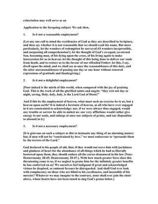 exhortation may well serve as an
Application to the foregoing subject. We ask then,
1. Is it not a reasonable employment?
[Let any one call to mind the excellencies of God as they are described in Scripture,
and then say whether it is not reasonable that we should exalt his name. But more
particularly, let the wonders of redemption be surveyed (O wonders inexpressible,
and surpassing all comprehension!); let the thought of God’s co-equal, co-eternal
Son, becoming man, of his dying upon the cross, of his living again to make
intercession for us in heaven; let the thought of this being done to deliver our souls
from death, and to restore us to the favour of our offended Father; let this, I say,
dwell upon the mind, and we shall see at once the reasonableness of this duty, and
the utter unreasonableness of passing one day or one hour without renewed
expressions of gratitude and thanksgiving.]
2. Is it not a delightful employment?
[Poor indeed is the mirth of this world, when compared with the joy of praising
God. This is the work of all the glorified saints and angels: “they rest not day or
night, saving, Holy, holy, holy, is the Lord God of Hosts!”
And if this be the employment of heaven, what must such an exercise be to us, but a
heaven upon earth? It is indeed a foretaste of heaven, as all who have ever engaged
in it are constrained to acknowledge: nor, if we were always thus engaged, would
any trouble or sorrow be able to molest us: our very afflictions would rather give
energy to our souls, and enlarge at once our subjects of praise, and our disposition
to abound in it.]
3. Is it not a necessary employment?
[It is grievous on such a subject as this to insinuate any thing of an alarming nature:
but, if men will not be “constrained by love,” we must endeavour to “persuade them
by the terrors of the Lord.”
God declared to his people of old, that, if they would not serve him with joyfulness
and gladness of heart for the abundance of all things which he had so liberally
bestowed upon them, they should endure all the curses denounced in his law [ ote:
Deuteronomy 28:45; Deuteronomy 28:47.]. With how much greater force does this
threatening come to us, if we neglect to praise him for the infinitely greater benefits
he has conferred on us! We ourselves feel indignant if great and acknowledged
virtues be despised, or eminent favours be disregarded. And shall God ever look
with complacency on those who are blind to his excellencies, and insensible of his
mercies? Whatever we may imagine to the contrary, none shall ever join the choir
above, whose hearts have not been tuned to sing God’s praise below.]
 