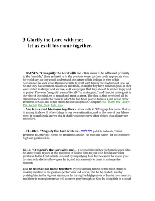 3 Glorify the Lord with me;
let us exalt his name together.
BAR ES, "O magnify the Lord with me - This seems to be addressed primarily
to the “humble,” those referred to in the previous verse. As they could appreciate what
he would say, as they could understand the nature of his feelings in view of his
deliverance, he calls upon them especially to exult with him in the goodness of God. As
he and they had common calamities and trials, so might they have common joys; as they
were united in danger and sorrow, so it was proper that they should be united in joy and
in praise. The word “magnify’ means literally “to make great,” and then, to make great in
the view of the mind, or to regard and treat as great. The idea is, that he wished all, in
circumstances similar to those in which he had been placed, to have a just sense of the
greatness of God, and of his claims to love and praise. Compare Psa_35:27; Psa_40:17;
Psa_69:30; Psa_70:4; Luk_1:46.
And let us exalt his name together - Let us unite in “lifting up” his name; that is,
in raising it above all other things in our own estimation, and in the view of our fellow-
men; in so making it known that it shall rise above every other object, that all may see
and adore.
CLARKE, "Magnify the Lord with me - ‫ליהוה‬ ‫גדלו‬ gaddelu lavhovah, “make
greatness to Jehovah;” show his greatness; and let “us exalt his name,” let us show how
high and glorious it is.
GILL, "O magnify the Lord with me,.... The psalmist invites the humble ones, who
he knew would rejoice at the goodness of God to him, to join with him in ascribing
greatness to the Lord, which is meant by magnifying him; for he cannot be made great
by men, only declared how great he is, and that can only be done in an imperfect
manner;
and let us exalt his name together: by proclaiming him to be the most High; by
making mention of his glorious perfections and works, that he be exalted; and by
praising him in the highest strains; or by having the high praises of him in their mouths;
and there is more pleasure as well as more glory brought to God by doing this in a social
 