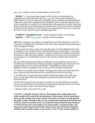 way, or by a number of saints joining together in such service.
HE RY, "1. In great and high thoughts of God, which we should express in
magnifying him and exalting his name, Psa_34:3. We cannot make God greater or
higher than he is; but if we adore him as infinitely great, and higher than the highest, he
is pleased to reckon this magnifying and exalting him. This we must do together. God's
praises sound best in concert, for so we praise him as the angels do in heaven. Those that
share in God's favour, as all the saints do, should concur in his praises; and we should be
as desirous of the assistance of our friends in returning thanks for mercies as in praying
for them. We have reason to join in thanksgiving to God,
JAMISO , "magnify the Lord — ascribe greatness to Him, an act of praise.
together — “alike” (Psa_33:15), or, equally, without exception.
SBC 3-8, "I. Religion’s first object is to magnify the Lord. The exhortation is to do this
in concert: "O magnify the Lord with me," etc. Here is the essential element and the pure
spirit of religious worship.
II. The second verse shows us the reason for this praise. It is first alleged by the inviter,
"I sought the Lord, and He heard me, and delivered me from all my fears." A man must
know what he says, and have a reason for saying it. And this is the Psalmist’s reason for
inviting us to exalt God’s name together. A gracious act of God towards one Christian is
an act of grace or a manifestation of grace to all, and may well draw their hearts into
concert.
III. The inviter has given his testimony and flung down his challenge. But it is soon
found he does not stand alone in having occasion to magnify the name of the Lord. The
pronoun in the next verse speaks of plurality: "They looked unto Him, and were
lightened." There is contagion in joy, as well as in other Christian experiences.
IV. There is no partiality in the invitation. We began with a king, but we have got down
now to the poor man; and God has been as good to him as He was to the king.
V. The fifth verse is a guarantee against relapse. When thou fallest, thou shalt again
arise, for "the angel of the Lord encampeth round about them that fear Him, and
delivereth them."
VI. The sixth verse gives the assurance to you that it is not only the king, not only the
Church, not only this poor man or that poor man, but yourself and all who trust in God,
who are welcome to come and exalt His name together.
A. Mursell, Lights and Landmarks, p. 165.
CALVI , "3.Magnify Jehovah with me. The Psalmist shows still another fruit
which would be the result of his giving thanks to God, namely, that he shall induce
others by his example to the same exercise of devotion; nay more, he calls upon all
the godly to unite with him in this exercise, inviting and exhorting them heartily and
with one consent to extol the Lord. Let us therefore learn, from the many instances
in which God may have given helps to any of his people, to abound in hope; and
when each recites the personal benefits which he has received, let all be animated
unitedly and in a public manner to give praise to God. We give thanks publicly to
 