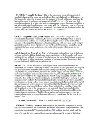 CLARKE, "I sought the Lord - This is the reason and cause of his gratitude. I
sought the Lord, and he heard me, and delivered me out of all my fears. This answers to
the history; for when David heard what the servants of Achish said concerning him, “he
laid up the words in his heart, and was greatly afraid,” 1Sa_21:13. To save him, God
caused the epileptic fit to seize him; and, in consequence, he was dismissed by Achish, as
one whose defection from his master, and union with the Philistines, could be of no use,
and thus David’s life and honor were preserved. The reader will see that I proceed on the
ground laid down by the Septuagint. See before, Psa_34:1 (note).
GILL, "I sought the Lord, and he heard me,.... Not that he sought the Lord
publicly in his house and ordinances, for he was now at Gath; but privately by prayer
and supplication; and that not vocally, but mentally; for he was in the midst of the
servants of the king of Gath; yet earnestly, diligently, and with his whole heart, being in
great distress; when it was right to seek the Lord, and which showed him to be a good
man; and the Lord heard and answered even his silent groans, which could not be
uttered;
and delivered me from all my fear; of being seized on by Achish, king of Gath, and
of losing his life for killing Goliath: and many are the fears of God's people, both from
within and from without, by reason of sin, Satan, and the world; but the Lord saves them
out of the hands of all their enemies, grants them his presence, and shows them their
interest in himself, which, scatters all their fears.
HE RY, "(1.) For his readiness to hear prayer, which all the saints have had the
comfort of; for he never said to any of them, Seek you me in vain. [1.] David, for his part,
will give it under his hand that he has found him a prayer-hearing God (Psa_34:4): “I
sought the Lord, in my distress, entreated his favour, begged his help, and he heard me,
answered my request immediately, and delivered me from all my fears, both from the
death I feared and from the disquietude and disturbance produced by fear of it.” The
former he does by his providence working for us, the latter by his grace working in us, to
silence our fears and still the tumult of the spirits; this latter is the greater mercy of the
two, because the thing we fear is our trouble only, but our unbelieving distrustful fear of
it is our sin; nay, it is often more our torment too than the thing itself would be, which
perhaps would only touch the bone and the flesh, while the fear would prey upon the
spirits and put us out of the possession of our own soul. David's prayers helped to
silence his fears; having sought the Lord, and left his case with him, he could wait the
event with great composure. “But David was a great and eminent man, we may not
expect to be favoured as he was; have any others ever experienced the like benefit by
prayer?” Yes,
JAMISO , "delivered ... fears — as well as actual evil (Psa_64:1).
K&D 4-6, "(Heb.: 34:5-7) The poet now gives the reason for this praise by setting
forth the deliverance he has experienced. He longed for God and took pains to find Him
(such is the meaning of ‫שׁ‬ ַ‫ר‬ ָ in distinction from ‫שׁ‬ ֵ ִ ), and this striving, which took the
form of prayer, did not remain without some actual answer (‫ה‬ָ‫נ‬ ָ‫ע‬ is used of the being
 
