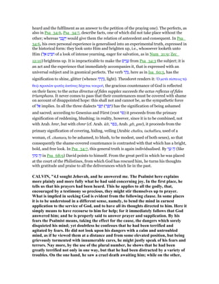 heard and the fulfilment as an answer to the petition of the praying one). The perfects, as
also in Psa_34:6, Psa_34:7, describe facts, one of which did not take place without the
other; whereas ‫י‬ִ‫נ‬ֵ‫נ‬ ֲ‫ֽע‬ַ ַ‫ו‬ would give them the relation of antecedent and consequent. In Psa_
34:6, his own personal experience is generalised into an experimental truth, expressed in
the historical form: they look unto Him and brighten up, i.e., whosoever looketh unto
Him (‫ל‬ ֶ‫א‬ ‫יט‬ ִ ִ‫ה‬ of a look of intense yearning, eager for salvation, as in Num_21:9; Zec_
12:10) brightens up. It is impracticable to make the ‫ים‬ִ‫ו‬ָ‫נ‬ ֲ‫ע‬ from Psa_34:3 the subject; it is
an act and the experience that immediately accompanies it, that is expressed with an
universal subject and in gnomical perfects. The verb ‫ר‬ ַ‫ה‬ָ‫,נ‬ here as in Isa_60:5, has the
signification to shine, glitter (whence ‫ה‬ ָ‫ר‬ ָ‫ה‬ְ‫,נ‬ light). Theodoret renders it: ᆍ µετᆭ πίστεως τሬ
θεሬ προσιᆹν φωτᆵς ᅊκτሏνας δέχεται νοεροሞ, the gracious countenance of God is reflected
on their faces; to the actus directus of fides supplex succeeds the actus reflexus of fides
triumphans. It never comes to pass that their countenances must be covered with shame
on account of disappointed hope: this shall not and cannot be, as the sympathetic force
of ‫ל‬ፍ implies. In all the three dialects ‫ר‬ ַ‫פ‬ ָ‫ח‬ (‫ר‬ ֵ‫פ‬ ָ‫)ח‬ has the signification of being ashamed
and sacred; according to Gesenius and Fürst (root ‫)פר‬ it proceeds from the primary
signification of reddening, blushing; in reality, however, since it is to be combined, not
with Arab. hmr, but with chmr (cf. Arab. kfr, ‫,כפר‬ Arab. gfr, gmr), it proceeds from the
primary signification of covering, hiding, veiling (Arabic chafira, tachaffara, used of a
woman, cf. chamara, to be ashamed, to blush, to be modest, used of both sexes), so that
consequently the shame-covered countenance is contrasted with that which has a bright,
bold, and free look. In Psa_34:7, this general truth is again individualised. By ‫י‬ִ‫נ‬ ָ‫ע‬ ‫ה‬ֶ‫ז‬ (like
‫י‬ַ‫ינ‬ ִ‫ס‬ ‫ה‬ֶ‫ז‬ in Psa_68:9) David points to himself. From the great peril in which he was placed
at the court of the Philistines, from which God has rescued him, he turns his thoughts
with gratitude and praise to all the deliverances which lie in the past.
CALVI , "4.I sought Jehovah, and he answered me. The Psalmist here explains
more plainly and more fully what he had said concerning joy. In the first place, he
tells us that his prayers had been heard. This he applies to all the godly, that,
encouraged by a testimony so precious, they might stir themselves up to prayer.
What is implied in seeking God is evident from the following clause. In some places
it is to be understood in a different sense, namely, to bend the mind in earnest
application to the service of God, and to have all its thoughts directed to him. Here it
simply means to have recourse to him for help; for it immediately follows that God
answered him; and he is properly said to answer prayer and supplication. By his
fears the Psalmist means, taking the effect for the cause, the dangers which sorely
disquieted his mind; yet doubtless he confesses that he had been terrified and
agitated by fears. He did not look upon his dangers with a calm and untroubled
mind, as if he viewed them at a distance and from some elevated position, but being
grievously tormented with innumerable cares, he might justly speak of his fears and
terrors. ay more, by the use of the plural number, he shows that he had been
greatly terrified not only in one way, but that he had been distracted by a variety of
troubles. On the one hand, he saw a cruel death awaiting him; while on the other,
 