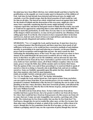 his mind may have been filled with fear, lest Achish should send him to Saul for his
gratification, as the ungodly are wont to make sport to themselves of the children of
God. And since he had already been detected and betrayed once, he might well
conclude, even if he should escape, that the hired assassins of Saul would lay wait
for him on all sides. The hatred too which Achish had conceived against him, both
for the death of Goliath and the destruction of his own army, might give rise to
many fears; especially considering that his enemy might instantly wreak his
vengeance upon him, and that he had good reason to think that his cruelty was such
as would not be appeased by subjecting him to some mild form of death. (690) We
ought to mark this particularly, in order that, if at any time we are terrified because
of the dangers which surround us, we may not be prevented by our effeminacy from
calling upon God. Even David, who is known to have surpassed others in heroism
and bravery, had not such a heart of iron as to repel all fears and alarms, but was
sometimes greatly disquieted and smitten with fear.
SPURGEO , "Ver. 4. I sought the Lord, and he heard me. It must have been in a
very confused manner that David prayed, and there must have been much of self
sufficiency in his prayer, or he would not have resorted to methods of such dubious
morality as pretending to be mad and behaving as a lunatic; yet his poor limping
prayer had an acceptance and brought him succour: the more reason for then
celebrating the abounding mercy of the Lord. We may seek God even when we have
sinned. If sin could blockade the mercyseat it would be all over with us, but the
mercy is that there are gifts even for the rebellious, and an advocate for men who
sin. And delivered me from all my fears. God makes a perfect work of it. He clears
away both our fears and their causes, all of them without exception. Glory be to his
name, prayer sweeps the field, slays all the enemies and even buries their bones.
ote the egoism of this verse and of those preceding it; we need not blush to speak of
ourselves when in so doing we honestly aim at glorifying God, and not at exalting
ourselves. Some are foolishly squeamish upon this point, but they should remember
that when modesty robs God it is most immodest.
EXPLA ATORY OTES A D QUAI T SAYI GS
Ver. 2-6. See Psalms on "Psalms 34:2" for further information.
Ver. 4. I sought the Lord, and he heard me. God expects to hear from you before
you can expect to hear from him. If you restrain prayer, it is no wonder the mercy
promised is retained. Meditation is like the lawyer's studying the case in order to his
pleading at the bar; when, therefore, thou hast viewed the promise, and affected thy
heart with the riches of it, then fly thee to the throne of grace, and spread it before
the Lord. William Gurnall.
Ver. 4. He delivered me from all my fears. To have delivered me from all my
troubles had been a great favour, but a far greater to deliver me from all my fears;
for where that would but have freed me from present evil, this secures me from evil
to come; that now I enjoy not only tranquillity, but security, a privilege only of the
godly. The wicked may be free from trouble, but can they be free from fear? o;
God knows, though they be not in trouble like other men, yet they live in more fear
than other men. Guiltiness of mind, or mind of the world, never suffers them to be
secure: though they be free sometimes from the fit of an ague, yet they are never
without a grudging; and (if I may use the expression of poets) though they feel not
 