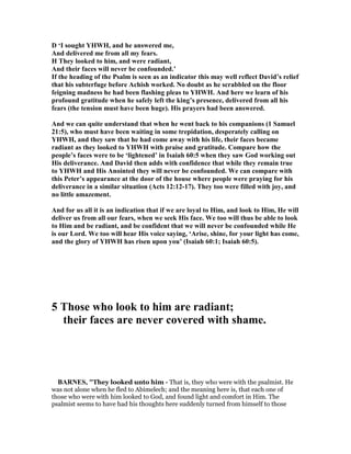 D ‘I sought YHWH, and he answered me,
And delivered me from all my fears.
H They looked to him, and were radiant,
And their faces will never be confounded.’
If the heading of the Psalm is seen as an indicator this may well reflect David’s relief
that his subterfuge before Achish worked. o doubt as he scrabbled on the floor
feigning madness he had been flashing pleas to YHWH. And here we learn of his
profound gratitude when he safely left the king’s presence, delivered from all his
fears (the tension must have been huge). His prayers had been answered.
And we can quite understand that when he went back to his companions (1 Samuel
21:5), who must have been waiting in some trepidation, desperately calling on
YHWH, and they saw that he had come away with his life, their faces became
radiant as they looked to YHWH with praise and gratitude. Compare how the
people’s faces were to be ‘lightened’ in Isaiah 60:5 when they saw God working out
His deliverance. And David then adds with confidence that while they remain true
to YHWH and His Anointed they will never be confounded. We can compare with
this Peter’s appearance at the door of the house where people were praying for his
deliverance in a similar situation (Acts 12:12-17). They too were filled with joy, and
no little amazement.
And for us all it is an indication that if we are loyal to Him, and look to Him, He will
deliver us from all our fears, when we seek His face. We too will thus be able to look
to Him and be radiant, and be confident that we will never be confounded while He
is our Lord. We too will hear His voice saying, ‘Arise, shine, for your light has come,
and the glory of YHWH has risen upon you’ (Isaiah 60:1; Isaiah 60:5).
5 Those who look to him are radiant;
their faces are never covered with shame.
BAR ES, "They looked unto him - That is, they who were with the psalmist. He
was not alone when he fled to Abimelech; and the meaning here is, that each one of
those who were with him looked to God, and found light and comfort in Him. The
psalmist seems to have had his thoughts here suddenly turned from himself to those
 