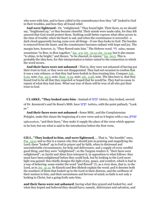 who were with him, and to have called to his remembrance how they “all” looked to God
in their troubles, and how they all found relief.
And were lightened - Or, “enlightened.” They found light. Their faces, as we should
say, “brightened up,” or they became cheerful. Their minds were made calm, for they felt
assured that God would protect them. Nothing could better express what often occurs in
the time of trouble, when the heart is sad, and when the countenance is sorrowful - a
dark cloud apparently having come over all things - if one thus looks to God. The burden
is removed from the heart, and the countenance becomes radiant with hope and joy. The
margin here, however, is, “They flowed unto him.” The Hebrew word, ‫נהר‬ nâhar, means
sometimes “to flow, to flow together,” Isa_2:2; Jer_31:12; Jer_51:44; but it also means
“to shine, to be bright;” and thence, “to be cheered, to rejoice,” Isa_60:5. This is
probably the idea here, for this interpretation is better suited to the connection in which
the word occurs.
And their faces were not ashamed - That is, they were not ashamed of having put
their trust in God, or they were not disappointed. They had not occasion to confess that
it was a vain reliance, or that they had been foolish in thus trusting him. Compare Job_
6:20, note; Psa_22:5, note; Rom_9:33, note; 1Jo_2:28, note. The idea here is, that they
found God to be all that they expected or hoped that he would be. They had no cause to
repent of what they had done. What was true of them will be true of all who put their
trust in God.
CLARKE, "They looked unto him - Instead of ‫הביטו‬ hibbitu, they looked, several
of Dr. Kennicott’s and De Rossi’s MSS. have ‫הביטו‬ habbitu, with the point pathach, “Look
ye.”
And their faces were not ashamed - Some MSS., and the Complutensian
Polyglot, make this clause the beginning of a new verse and as it begins with a vau, ‫ופניהם‬
upheneyhem, “and their faces,” they make it supply the place of the verse which appears
to be lost; but see what is said in the introduction before the first verse.
GILL, "They looked to him, and were lightened,.... That is, "the humble" ones,
Psa_34:2; and so this is a reason why they should join in praising and magnifying the
Lord; these "looked" up to God in prayer and by faith, when in distressed and
uncomfortable circumstances, for help and deliverance, and a supply of every needful
good thing; and they were "enlightened"; so the Targum renders it, "their faces were
enlightened"; as Jarchi and Aben Ezra interpret it, in opposition to what follows: they
must have been enlightened before they could look, but by looking to the Lord more
light was gained: this chiefly designs the light of joy, peace, and comfort, which is had in
a way of believing: some render the word "and flowed" (l), as a river does, that is, to the
Lord, as in Jer_31:12. So Kimchi and Ben Melech explain the word; and it denotes both
the numbers of them that looked up to the Lord in their distress, and the swiftness of
their motion to him, and their earnestness and fervour of mind; so faith is not only a
looking to Christ, but a going forth unto him;
and their faces were not ashamed; having what they prayed and looked for, and
what they hoped and believed they should have; namely, deliverance and salvation, and
 