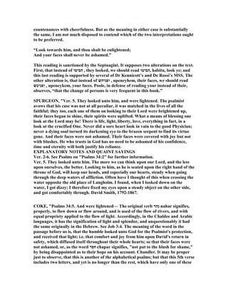 countenances with cheerfulness. But as the meaning in either case is substantially
the same, I am not much disposed to contend which of the two interpretations ought
to be preferred.
“Look towards him, and thou shalt be enlightened;
And your faces shall never be ashamed.”
This reading is sanctioned by the Septuagint. It supposes two alterations on the text.
First, that instead of ‫הביטו‬ , they looked, we should read ‫,הביטו‬ habitu, look ye; and
this last reading is supported by several of Dr Kennicott’s and De Rossi’s MSS. The
other alteration is, that instead of ‫ופניהש‬ , upeneyhem, their faces, we should read
‫ופניכש‬ , upeneykem, your faces. Poole, in defense of reading your instead of their,
observes, “that the change of persons is very frequent in this book.”
SPURGEO , "Ver. 5. They looked unto him, and were lightened. The psalmist
avows that his case was not at all peculiar, it was matched in the lives of all the
faithful; they too, each one of them on looking to their Lord were brightened up,
their faces began to shine, their spirits were uplifted. What a means of blessing one
look at the Lord may be! There is life, light, liberty, love, everything in fact, in a
look at the crucified One. ever did a sore heart look in vain to the good Physician;
never a dying soul turned its darkening eye to the brazen serpent to find its virtue
gone. And their faces were not ashamed. Their faces were covered with joy but not
with blushes. He who trusts in God has no need to be ashamed of his confidence,
time and eternity will both justify his reliance.
EXPLA ATORY OTES A D QUAI T SAYI GS
Ver. 2-6. See Psalms on "Psalms 34:2" for further information.
Ver. 5. They looked unto him. The more we can think upon our Lord, and the less
upon ourselves, the better. Looking to him, as he is seated upon the right hand of the
throne of God, will keep our heads, and especially our hearts, steady when going
through the deep waters of affliction. Often have I thought of this when crossing the
water opposite the old place of Langholm. I found, when I looked down on the
water, I got dizzy; I therefore fixed my eyes upon a steady object on the other side,
and got comfortably through. David Smith, 1792-1867.
COKE, "Psalms 34:5. And were lightened— The original verb ‫נהר‬ nahar signifies,
properly, to flow down or flow around, and is used of the flow of rivers, and with
equal propriety applied to the flow of light. Accordingly, in the Chaldee and Arabic
languages, it has the signification of light and splendor, and unquestionably it had
the same originally in the Hebrew. See Job 3:4. The meaning of the word in the
passage before us is, that the humble looked unto God for the Psalmist's protection,
and received that light; i.e. that comfort and joy from him upon David's return in
safety, which diffused itself throughout their whole hearts; so that their faces were
not ashamed, or, as the word ‫חפר‬ chapar signifies, "not put to the blush for shame,"
by being disappointed as to their hope on his account. Chandler. It may be proper
just to observe, that this is another of the alphabetical psalms; but that this 5th verse
includes two letters, and yet is no longer than the rest, which have only one of these
 