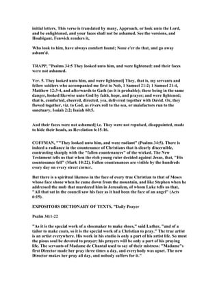 initial letters. This verse is translated by many, Approach, or look unto the Lord,
and be enlightened, and your faces shall not be ashamed. See the versions, and
Houbigant. Fenwick renders it,
Who look to him, have always comfort found; one e'er do that, and go away
asham'd.
TRAPP, "Psalms 34:5 They looked unto him, and were lightened: and their faces
were not ashamed.
Ver. 5. They looked unto him, and were lightened] They, that is, my servants and
fellow soldiers who accompanied me first to ob, 1 Samuel 21:2; 1 Samuel 21:4,
Matthew 12:3-4, and afterwards to Gath (as it is probable); these being in the same
danger, looked likewise unto God by faith, hope, and prayer; and were lightened;
that is, comforted, cheered, directed, yea, delivered together with David. Or, they
flowed together, viz. to God, as rivers roll to the sea, or malefactors run to the
sanctuary, Isaiah 2:2; Isaiah 60:5.
And their faces were not ashamed] i.e. They were not repulsed, disappointed, made
to hide their heads, as Revelation 6:15-16.
COFFMA , ""They looked unto him, and were radiant" (Psalms 34:5). There is
indeed a radiance in the countenance of Christians that is clearly discernible,
contrasting sharply with the "fallen countenances" of the wicked. The ew
Testament tells us that when the rich young ruler decided against Jesus, that, "His
countenance fell" (Mark 10:22). Fallen countenances are visible by the hundreds
every day on every street corner.
But there is a spiritual likeness in the face of every true Christian to that of Moses
whose face shone when he came down from the mountain, and like Stephen when he
addressed the mob that murdered him in Jerusalem, of whom Luke tells us that,
"All that sat in the council saw his face as it had been the face of an angel" (Acts
6:15).
EXPOSITORS DICTIO ARY OF TEXTS, "Daily Prayer
Psalm 34:1-22
"As it is the special work of a shoemaker to make shoes," said Luther, "and of a
tailor to make coats, so it is the special work of a Christian to pray." The true artist
is an artist everywhere. His work in his studio is only a part of his artist life. So must
the pious soul be devoted to prayer; his prayers will be only a part of his praying
life. The servants of Madame de Chantal used to say of their mistress: "Madame"s
first Director made her pray three times a day, and everybody was upset. The new
Director makes her pray all day, and nobody suffers for it."
 
