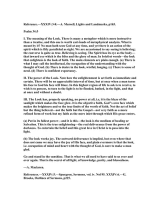 Reference.—XXXIV:3-8.—A. Mursell, Lights and Landmarks, p165.
Psalm 34:5
I. The meaning of the Look. There is many a metaphor which is more instructive
than a treatise, and this one is worth cart-loads of metaphysical analysis. What is
meant by it? o man hath seen God at any time, and yet there is an action of the
spirit which is fitly paralleled as sight. We are accustomed to say seeing is believing;
the converse is quite as true. Believing is seeing. The Spirit has its eye as the body—
that inward eye which is the bliss and the glory of man. In briefest words—the look
that enlightens is the look of faith. The main elements are plain enough. (a) There is
what I may call the intellectual, the occupation of the understanding with the
thought of God. (b) There is desire in the look, wistful, longing. (c) There is sense of
need. (d) There is confident expectancy.
II. The power of the Look. ote how the enlightenment is set forth as immediate and
certain. There will be no appreciable interval of time, but at once when a man turns
his face to God his face will blaze. In this highest region of life to ask is to receive, to
wish is to possess, to turn to the light is to be flooded, bathed, in the light, and that
at once and without a doubt.
III. The Look has, properly speaking, no power at all, i.e, it is the blaze of the
sunlight which makes the face glow. It is the objective faith, God"s own face which
makes the brightness and so the true limits of the worth of faith. ot the act of belief
but the thing believed—not the faith but the Gospel—not very faith as a more
refined form of work but my faith as the mere inlet through which His grace enters.
(a) Put in its fullest power—and it is this—the look is the medium of healing or
Salvation. This is the true enlightening—the real deliverance from the power of
darkness. To entertain the belief and this great love in Christ is to pass into the
light.
(b) The look works joy. The outward deliverance is implied, but even where that
does not come we may have the joy of His face, and plain evermore is that the look,
i.e. occupation of mind and heart with the thought of God, is sure to make a man
glad.
Go and stand in the sunshine. That is what we all need to have said to us over and
over again. That is the secret of all light, of knowledge, purity, and blessedness.
—A. Maclaren.
References.—XXXIV:5.—Spurgeon, Sermons, vol. iv. o195. XXXIV:6.—G.
Brooks, Outlines of Sermons, p225.
 