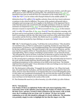 K&D 1-3, "(Heb.: 34:2-4) The poet begins with the praise of Jahve, and calls upon
all the pious to unite with him in praising Him. The substantival clause Psa_34:2, is
intended to have just as much the force of a cohortative as the verbal clause Psa_34:2.
‫כה‬ ֲ‫,אבר‬ like ‫שׁהו‬ ֲ‫,ויגר‬ is to be written with Chateph-Pathach in the middle syllable. In
distinction from ‫ים‬ִ ִ‫נ‬ ֲ‫,ע‬ afflicti, ‫ים‬ִ‫ו‬ָ‫נ‬ ֲ‫ע‬ signifies submissi, those who have learnt endurance
or patience in the school of affliction. The praise of the psalmist will greatly help to
strengthen and encourage such; for it applies to the Deliverer of the oppressed. But in
order that this praise may sound forth with strength and fulness of tone, he courts the
assistance of companions in Psa_34:4. To acknowledge the divine greatness with the
utterance of praise is expressed by ‫ל‬ ֵ ִ with an accusative in Psa_69:31; in this instance
with ְ‫:ל‬ to offer ‫ה‬ ָ ֻ‫ד‬ְ unto Him, cf. Psa_29:2. Even ‫ם‬ ֵ‫ּומ‬‫ר‬ has this subjective meaning: with
the heart and in word and deed, to place the exalted Name of God as high as it really is in
itself. In accordance with the rule, that when in any word two of the same letters follow
one another and the first has a Shebâ, this Shebâ must be an audible one, and in fact
Chateph Pathach preceded by Gaja (Metheg), we must write ‫ה‬ ָ‫מ‬ ֲ‫ֽומ‬ּ‫ר‬ְ‫.וּנ‬
SBC 1-8, "I. David begins by saying, "I will bless the Lord at all times." This should be
our resolution also. (1) There is a great power in praising. It leads one away from self-
consciousness. (2) Praise is a very strengthening thing. Our Lord strengthened Himself
for the last conflict by praise. The spirit of praise is the very essence of heaven, and the
man who lives in praise will live in "heavenly places in Christ Jesus." (3) Praise is a very
reasonable thing. There is always something to praise God for. Let us learn the lesson,
"We will praise the Lord at all times, in the hour of adversity as well as in the day of joy;"
and depend upon it, the more you are praising, the more you will have to praise for.
II. The second point is confession. David goes on to say, "My soul shall make her boast in
the Lord, and the humble shall hear thereof and be glad." So far from there being
anything presumptuous in this confession of our faith in the Lord Jesus, "the humble
shall hear thereof and be glad." If you determine to hide your feelings in your heart, you
will soon have nothing to hide.
III. The third point is fellowship: "O magnify the Lord with me," etc. When God made
man, He made him first of all alone, and then He decided it was not good for him to be
alone; and ever since then God has so arranged it that man is never left altogether alone,
or only under very exceptional circumstances. We are born into the world of our fellow-
men; when we are born again, we are introduced into a new society, with a fellowship far
more real than is to be found in the society of the world.
IV. The Christian life must be (1) a life of security; (2) a life of faith; (3) a life of labour.
PETT, "Introduction
Like Psalms 25 this is an alphabetic Psalm with each stanza beginning with a
consecutive letter of the alphabet. Interestingly, like Psalms 25 (which see) it omits
the letter Waw, and has a second P which commences the last stanza, with, in both
cases, the P resulting in the use of the verb ‘to redeem’. We have no certain
explanation as to why this should be although it is clearly deliberate. The intention
was probably simply in order to highlight the fact that the singers were His
 