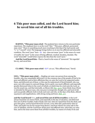 6 This poor man called, and the Lord heard him;
he saved him out of all his troubles.
BAR ES, "This poor man cried - The psalmist here returns to his own particular
experience. The emphasis here is on the word “this:” “This poor, afflicted, persecuted
man cried.” There is something much more touching in this than if he had merely said
“I,” or “I myself” cried. The language brings before us at once his afflicted and miserable
condition. The word “poor” here - ‫עני‬ ‛ânıy - does not mean “poor” in the sense of a want
of wealth, but “poor” in the sense of being afflicted, crushed, forsaken, desolate. The
word “miserable” would better express the idea than the word “poor.”
And the Lord heard him - That is, heard in the sense of “answered.” He regarded
his cry, and saved him.
CLARKE, "This poor man cried - ‫עני‬ ‫זה‬ zeh ani, “This afflicted man,” David.
GILL, "This poor man cried,.... Singling out some one person from among the
humble, who was remarkably delivered; it is the common case of the people of God to be
poor and afflicted, and in their afflictions they cry unto the Lord to be supported under
them, and delivered out of them: or this may be understood of David himself, who was
poor, not with respect to outward things, but in spirit; was much afflicted, and especially
greatly distressed when in the court of Achish; at which time he cried unto the Lord, as
was his usual way, and that internally, as Moses did, Exo_14:15. Some think Jesus Christ
is intended by this poor man, who was poor in temporals, though rich, and Lord of all;
and was greatly afflicted, both in body and soul; and who, in the days of his flesh, offered
up prayers and supplications, with strong crying and tears, Heb_5:7;
and the Lord heard him, and saved him out of all his troubles; so the Lord
always heard his son Jesus Christ, and especially in the day of salvation, and delivered
him out of all his troubles, both of body and soul, when he raised him from the dead, and
gave him glory; and he heard David his servant, as he often did; particularly when at
Gath, and made way for his escape from thence; and from whence he came safe to the
cave of Adullam; and the Lord hears all his poor and afflicted ones, when they cry unto
him, and in the issue saves them from all their troubles, by reason of a body of sin and
 