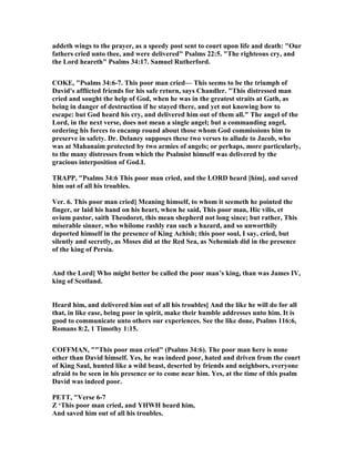 addeth wings to the prayer, as a speedy post sent to court upon life and death: "Our
fathers cried unto thee, and were delivered" Psalms 22:5. "The righteous cry, and
the Lord heareth" Psalms 34:17. Samuel Rutherford.
COKE, "Psalms 34:6-7. This poor man cried— This seems to be the triumph of
David's afflicted friends for his safe return, says Chandler. "This distressed man
cried and sought the help of God, when he was in the greatest straits at Gath, as
being in danger of destruction if he stayed there, and yet not knowing how to
escape: but God heard his cry, and delivered him out of them all." The angel of the
Lord, in the next verse, does not mean a single angel; but a commanding angel,
ordering his forces to encamp round about those whom God commissions him to
preserve in safety. Dr. Delaney supposes these two verses to allude to Jacob, who
was at Mahanaim protected by two armies of angels; or perhaps, more particularly,
to the many distresses from which the Psalmist himself was delivered by the
gracious interposition of God.L
TRAPP, "Psalms 34:6 This poor man cried, and the LORD heard [him], and saved
him out of all his troubles.
Ver. 6. This poor man cried] Meaning himself, to whom it seemeth he pointed the
finger, or laid his hand on his heart, when he said, This poor man, Hic vilis, et
ovium pastor, saith Theodoret, this mean shepherd not long since; but rather, This
miserable sinner, who whilome rashly ran such a hazard, and so unworthily
deported himself in the presence of King Achish; this poor soul, I say, cried, but
silently and secretly, as Moses did at the Red Sea, as ehemiah did in the presence
of the king of Persia.
And the Lord] Who might better be called the poor man’s king, than was James IV,
king of Scotland.
Heard him, and delivered him out of all his troubles] And the like he will do for all
that, in like ease, being poor in spirit, make their humble addresses unto him. It is
good to communicate unto others our experiences. See the like done, Psalms 116:6,
Romans 8:2, 1 Timothy 1:15.
COFFMA , ""This poor man cried" (Psalms 34:6). The poor man here is none
other than David himself. Yes, he was indeed poor, hated and driven from the court
of King Saul, hunted like a wild beast, deserted by friends and neighbors, everyone
afraid to be seen in his presence or to come near him. Yes, at the time of this psalm
David was indeed poor.
PETT, "Verse 6-7
Z ‘This poor man cried, and YHWH heard him,
And saved him out of all his troubles.
 